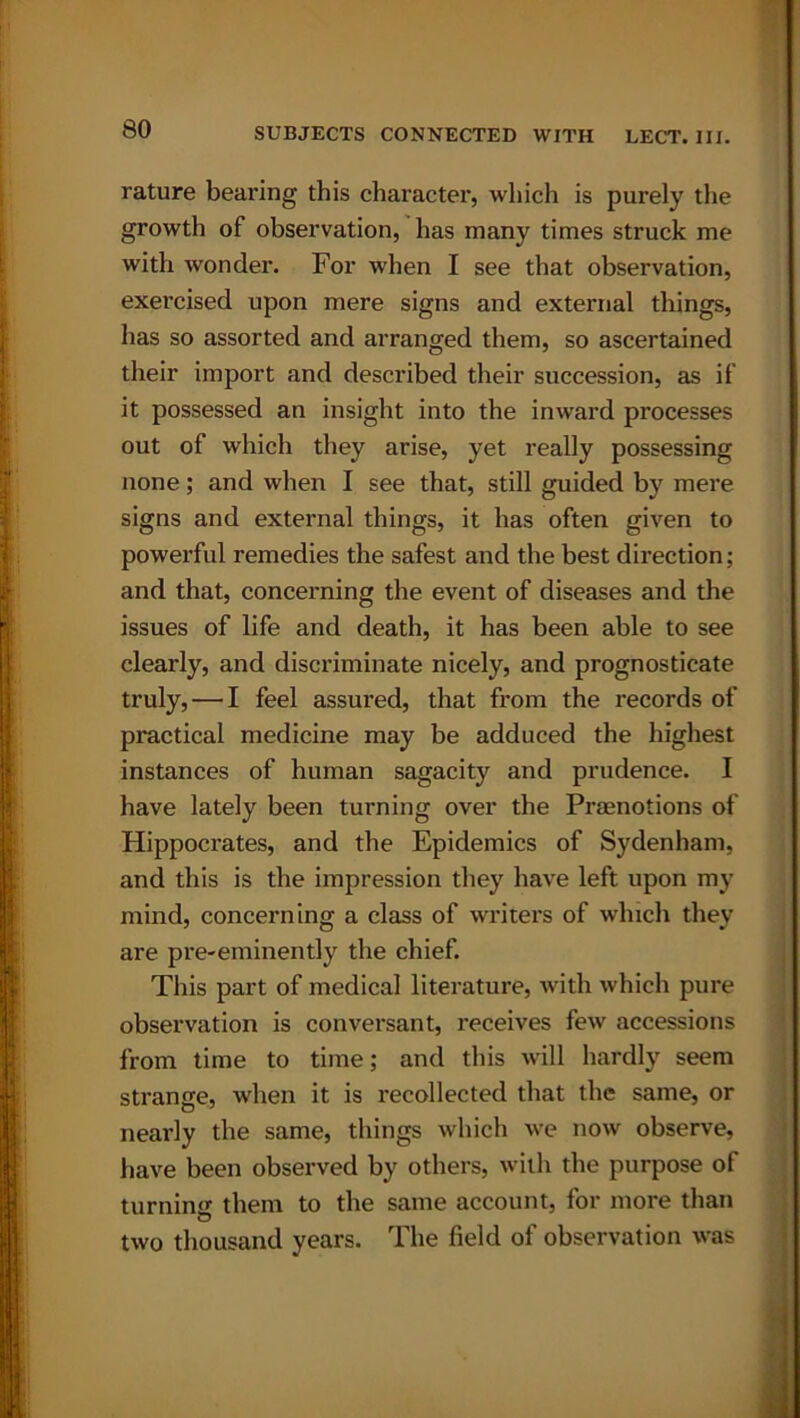 rature bearing this character, which is purely the growth of observation, has many times struck me with wonder. For when I see that observation, exercised upon mere signs and external things, has so assorted and arranged them, so ascertained their import and described their succession, as if it possessed an insight into the inward processes out of which they arise, yet really possessing none; and when I see that, still guided by mere signs and external things, it has often given to powerful remedies the safest and the best direction; and that, concerning the event of diseases and the issues of life and death, it has been able to see clearly, and discriminate nicely, and prognosticate truly, — I feel assured, that from the records of practical medicine may be adduced the highest instances of human sagacity and prudence. I have lately been turning over the Praenotions of Hippocrates, and the Epidemics of Sydenham, and this is the impression they have left upon my mind, concerning a class of writers of which they are pre-eminently the chief. This part of medical literature, with which pure observation is conversant, receives few accessions from time to time; and this will hardly seem strange, when it is recollected that the same, or nearly the same, things which we now observe, have been observed by others, with the purpose of turnincr them to the same account, for more than two thousand years. The field of observation was