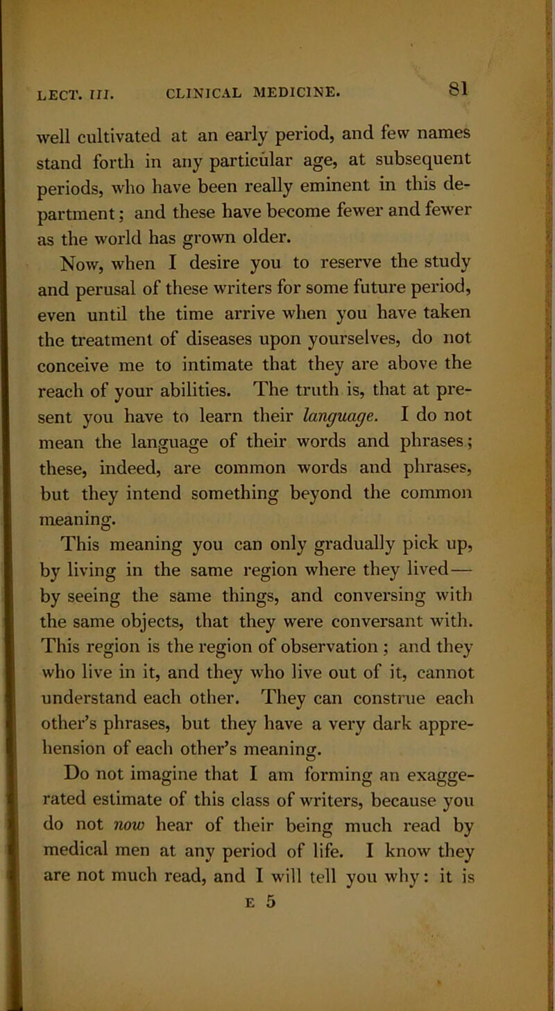 well cultivated at an early period, and few names stand forth in any particular age, at subsequent periods, who have been really eminent in this de- partment ; and these have become fewer and fewer as the world has grown older. Now, when I desire you to reserve the study and perusal of these writers for some future period, even until the time arrive when you have taken the treatment of diseases upon yourselves, do not conceive me to intimate that they are above the reach of your abilities. The truth is, that at pre- sent you have to learn their language. I do not mean the language of their words and phrases; these, indeed, are common words and phrases, but they intend something beyond the common meaning. This meaning you can only gradually pick up, by living in the same region where they lived— by seeing the same things, and conversing with the same objects, that they were conversant with. This region is the region of observation ; and they who live in it, and they who live out of it, cannot understand each other. They can construe each other’s phrases, but they have a very dark appre- hension of each other’s meaning. Do not imagine that I am forming an exagge- rated estimate of this class of writers, because you do not now hear of their being much read by medical men at any period of life. I know they are not much read, and I will tell you why: it is e 5 i