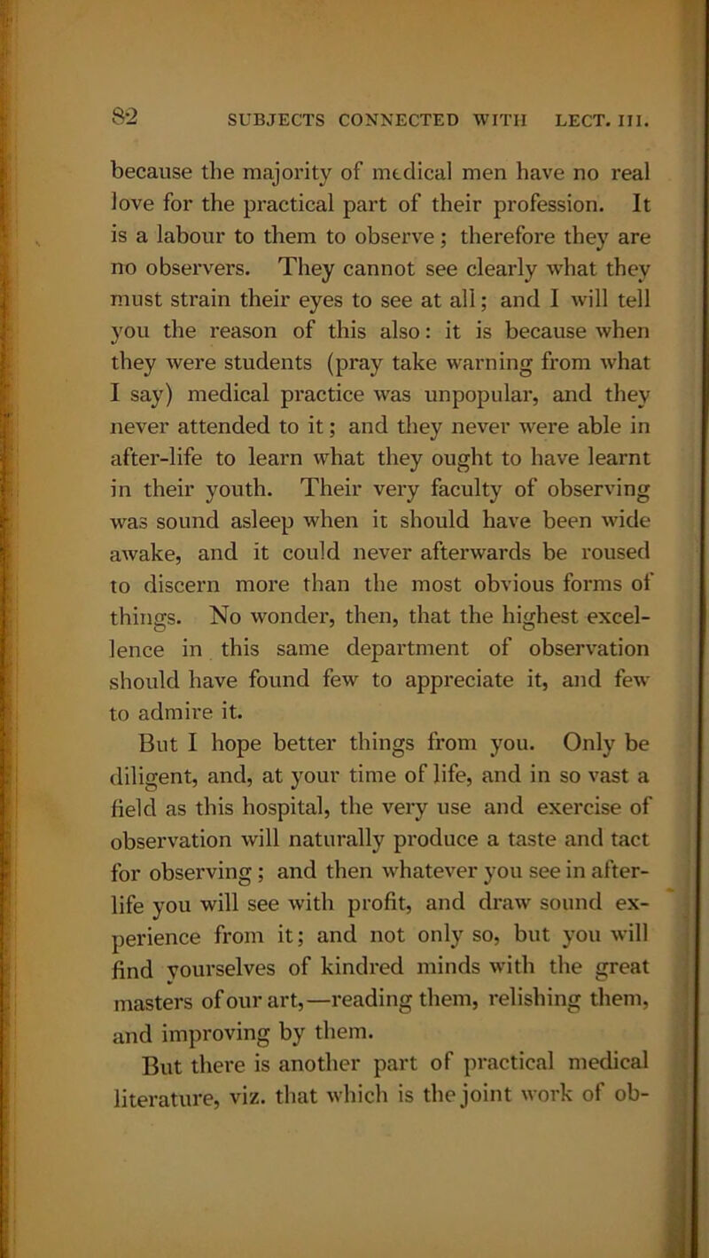 because the majority of medical men have no real love for the practical part of their profession. It is a labour to them to observe; therefore they are no observers. They cannot see clearly what they must strain their eyes to see at all; and I will tell you the reason of this also: it is because when they were students (pray take warning from what I say) medical practice was unpopular, and they never attended to it; and they never were able in after-life to learn what they ought to have learnt in their youth. Their very faculty of observing was sound asleep when it should have been wide awake, and it could never afterwards be roused to discern more than the most obvious forms of things. No wonder, then, that the highest excel- lence in this same department of observation should have found few to appreciate it, and few to admire it. But I hope better things from you. Only be diligent, and, at your time of life, and in so vast a field as this hospital, the very use and exercise of observation will naturally produce a taste and tact for observing ; and then whatever you see in after- life you will see with profit, and draw sound ex- perience from it; and not only so, but you will find yourselves of kindred minds with the great masters of our art,—reading them, relishing them, and improving by them. But there is another part of practical medical literature, viz. that which is the joint work of ob-
