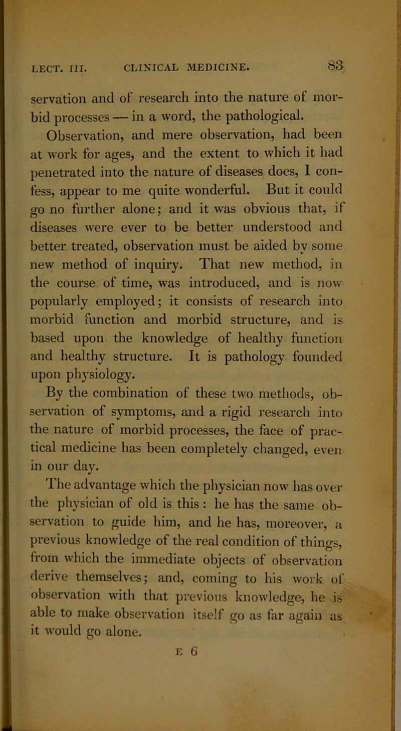 servation and of research into the nature of mor- bid processes — in a word, the pathological. Observation, and mere observation, had been at work for ages, and the extent to which it had penetrated into the nature of diseases does, I con- fess, appear to me quite wonderful. But it could go no further alone; and it was obvious that, if diseases were ever to be better understood and better treated, observation must be aided by some new method of inquiry. That new method, in the course of time, was introduced, and is now popularly employed; it consists of research into morbid function and morbid structure, and is based upon the knowledge of healthy function and healthy structure. It is pathology founded upon physiology. By the combination of these two methods, ob- servation of symptoms, and a rigid research into the nature of morbid processes, the face of prac- tical medicine has been completely changed, even in our day. The advantage which the physician now has over the physician of old is this : he has the same ob- servation to guide him, and he has, moreover, a previous knowledge of the real condition of things, from which the immediate objects of observation derive themselves; and, coming to his work of observation with that previous knowledge, he is able to make observation itself go as far again as it would go alone.