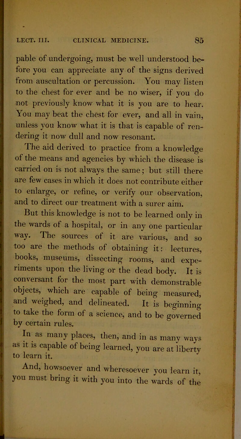 pable of undergoing, must be well understood be- fore you can appi’eciate any of the signs derived from auscultation or percussion. You may listen to the chest for ever and be no wiser, if you do not previously know what it is you are to hear. You may beat the chest for ever, and all in vain, unless you know what it is that is capable of ren- dering it now dull and now resonant. The aid derived to practice from a knowledge of the means and agencies by which the disease is carried on is not always the same; but still there are few cases in which it does not contribute either to enlarge, or refine, or verify our observation, and to direct our treatment with a surer aim. But this knowledge is not to be learned only in the wards of a hospital, or in any one particular way. The sources of it are various, and so too are the methods of obtaining it: lectures, books, museums, dissecting rooms, and expe- riments upon the living or the dead body. It is conversant for the most part with demonstrable objects, which are capable of being measured, and weighed, and delineated. It is beginning to take the form of a science, and to be governed by certain rules. In as many places, then, and in as many ways as it is capable of being learned, you are at liberty to learn it. And, howsoever and wheresoever you learn it, you must bring it with you into the wards of the