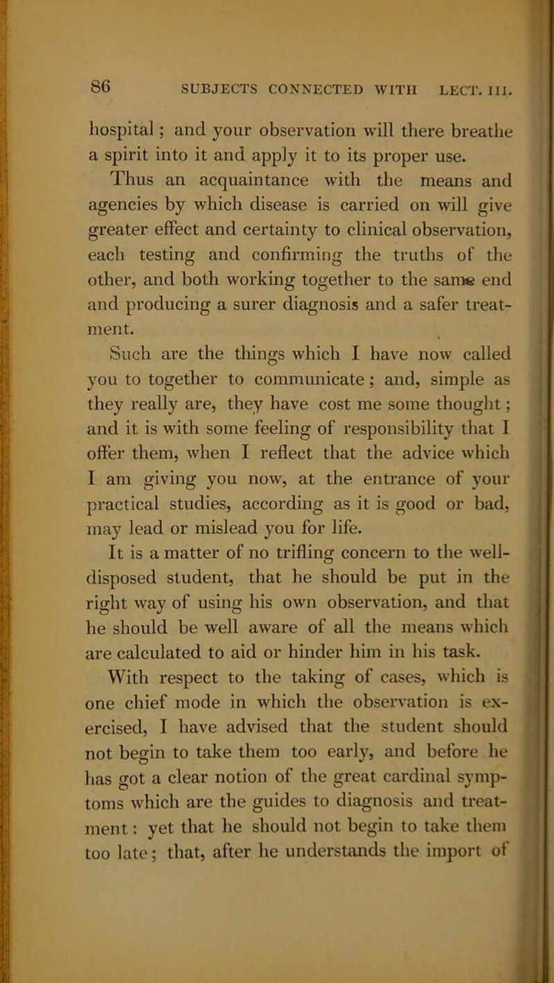 hospital; and your observation will there breathe a spirit into it and apply it to its proper use. Thus an acquaintance with the means and agencies by which disease is carried on will give greater effect and certainty to clinical observation, each testing and confirming the truths of the other, and both working together to the same end and producing a surer diagnosis and a safer treat- ment. Such are the things which I have now called you to together to communicate; and, simple as they really are, they have cost me some thought; and it is with some feeling of responsibility that I offer them, when I reflect that the advice which I am giving you now, at the entrance of your practical studies, according as it is good or bad, may lead or mislead you for life. It is a matter of no trifling concern to the well- disposed student, that he should be put in the right way of using his own observation, and that he should be well aware of all the means which are calculated to aid or hinder him in his task. With respect to the taking of cases, which is one chief mode in which the observation is ex- ercised, I have advised that the student should not begin to take them too early, and before he has got a clear notion of the great cardinal symp- toms which are the guides to diagnosis and treat- ment : yet that he should not begin to take them too late; that, after he understands the import of