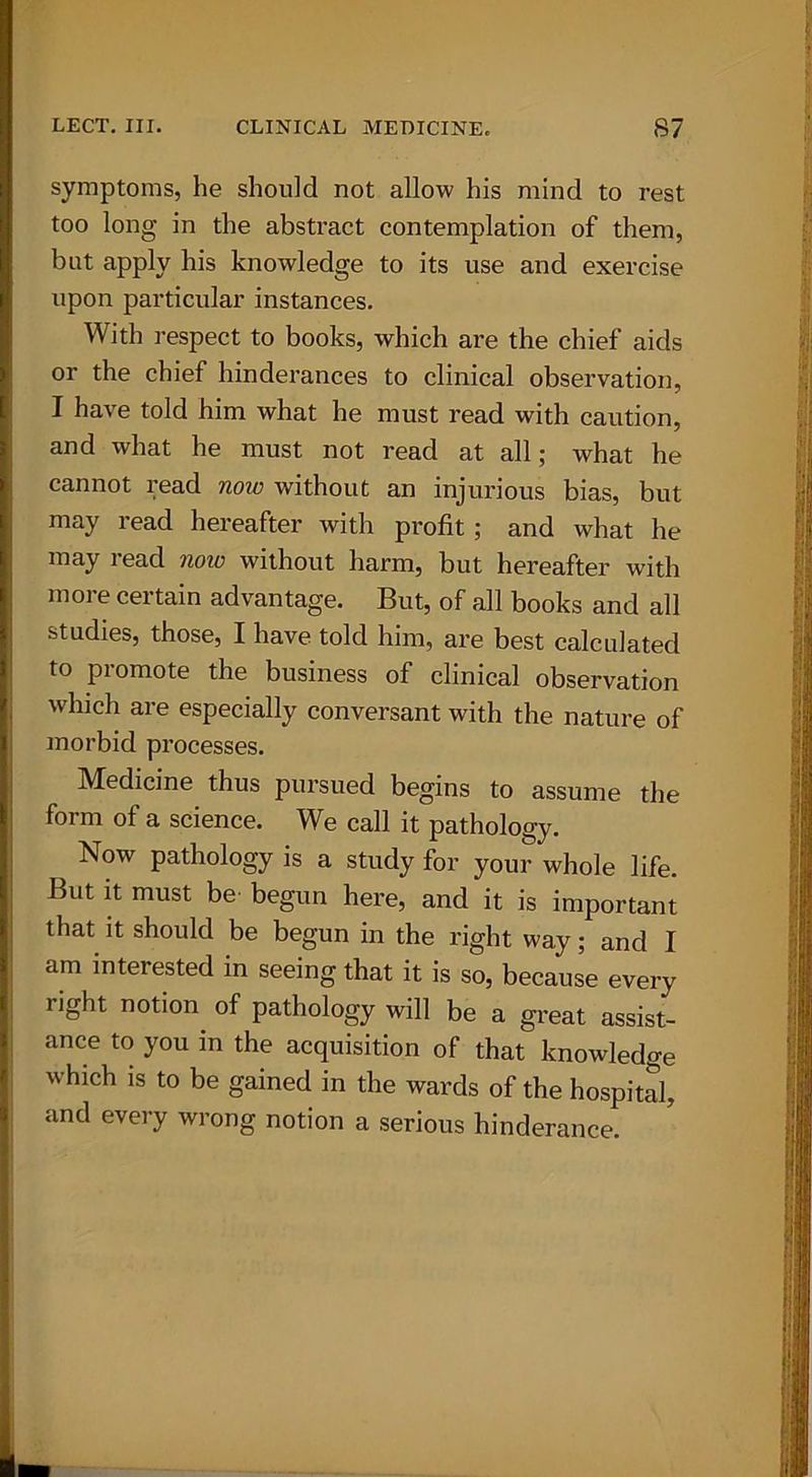 symptoms, he should not allow his mind to rest too long in the abstract contemplation of them, but apply his knowledge to its use and exercise upon particular instances. With respect to books, which are the chief aids or the chief hinderances to clinical observation, I have told him what he must read with caution, and what he must not read at all; what he cannot read now without an injurious bias, but may read hereafter with profit; and what he may read noio without harm, but hereafter with more certain advantage. But, of all books and all studies, those, I have told him, are best calculated to pi omote the business of clinical observation which are especially conversant with the nature of morbid processes. Medicine thus pursued begins to assume the form of a science. We call it pathology. Now pathology is a study for your whole life. But it must be begun here, and it is important that it should be begun in the right way; and I am interested in seeing that it is so, because every right notion^ of pathology will be a great assist- ance to you in the acquisition of that knowledge which is to be gained in the wards of the hospital, and every wrong notion a serious hinderance.