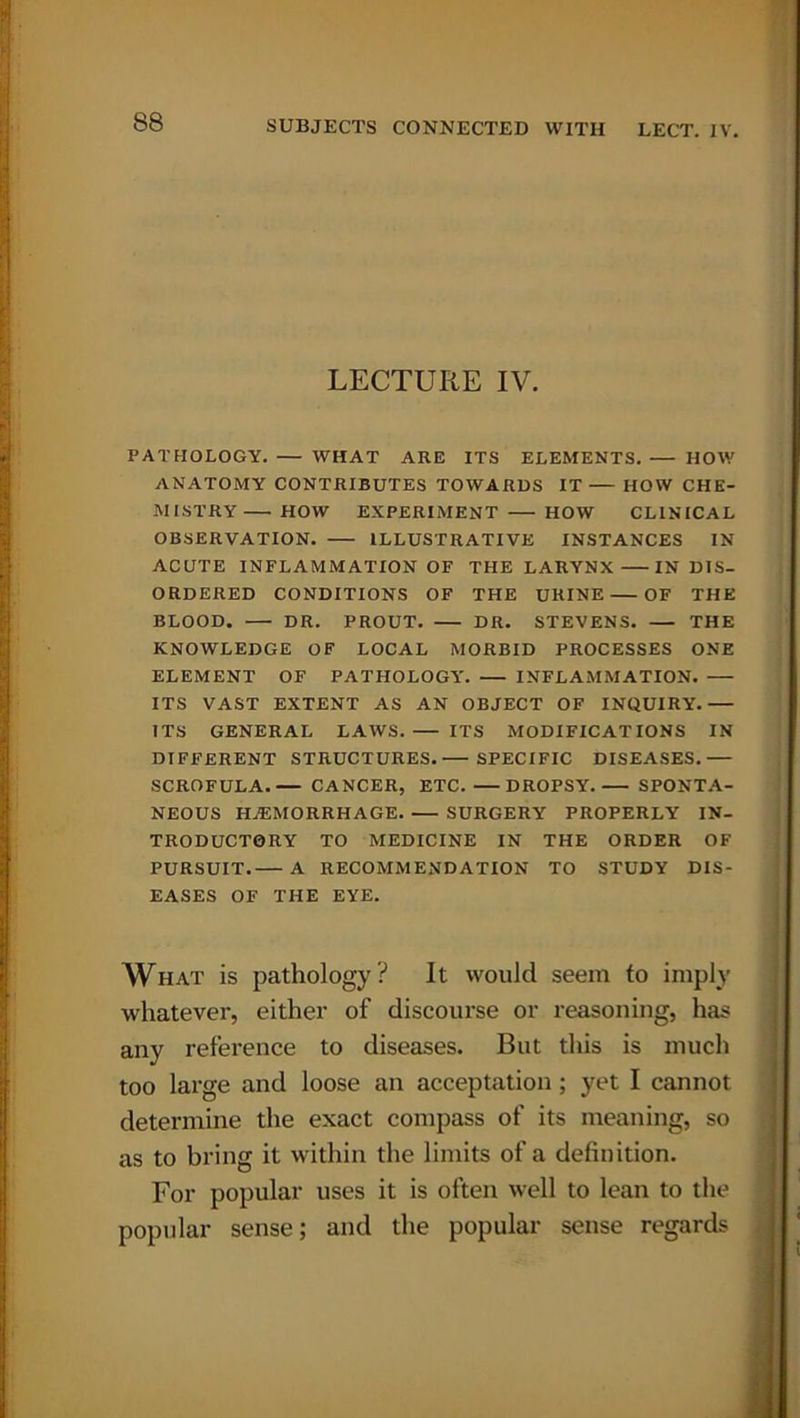LECTURE IV. PATHOLOGY. — WHAT ARE ITS ELEMENTS. HOW ANATOMY CONTRIBUTES TOWARDS IT HOW CHE- MISTRY HOW EXPERIMENT HOW CLINICAL OBSERVATION. ILLUSTRATIVE INSTANCES IN ACUTE INFLAMMATION OF THE LARYNX IN DIS- ORDERED CONDITIONS OF THE URINE OF THE BLOOD. DR. PROUT. DR. STEVENS. THE KNOWLEDGE OF LOCAL MORBID PROCESSES ONE ELEMENT OF PATHOLOGY. INFLAMMATION. ITS VAST EXTENT AS AN OBJECT OF INQUIRY. ITS GENERAL LAWS. ITS MODIFICATIONS IN DIFFERENT STRUCTURES. SPECIFIC DISEASES. SCROFULA. CANCER, ETC. DROPSY. SPONTA- NEOUS HAEMORRHAGE SURGERY PROPERLY IN- TRODUCTORY TO MEDICINE IN THE ORDER OF PURSUIT. A RECOMMENDATION TO STUDY DIS- EASES OF THE EYE. What is pathology? It would seem to imply whatever, either of discourse or reasoning, has any reference to diseases. But this is much too large and loose an acceptation ; yet I cannot determine the exact compass of its meaning, so as to bring it within the limits of a definition. For popular uses it is often well to lean to the popular sense; and the popular sense regards