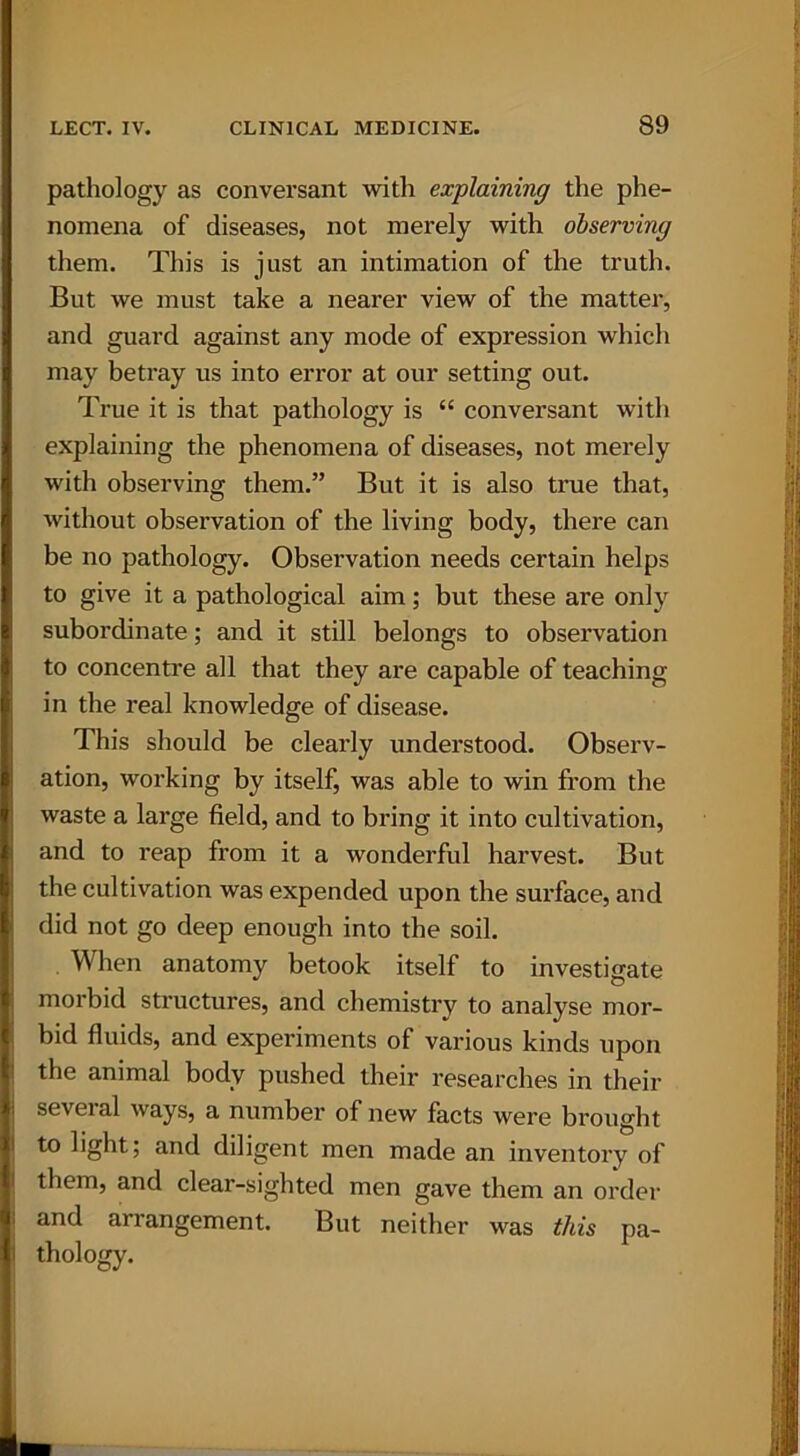 pathology as conversant with explaining the phe- nomena of diseases, not merely with observing them. This is just an intimation of the truth. But we must take a nearer view of the matter, and guard against any mode of expression which may betray us into error at our setting out. True it is that pathology is “ conversant with explaining the phenomena of diseases, not merely with observing them.” But it is also true that, without observation of the living body, there can be no pathology. Observation needs certain helps to give it a pathological aim; but these are only subordinate; and it still belongs to observation to concentre all that they are capable of teaching in the real knowledge of disease. This should be clearly understood. Observ- ation, working by itself, was able to win from the waste a large field, and to bring it into cultivation, and to reap from it a wonderful harvest. But the cultivation was expended upon the surface, and did not go deep enough into the soil. When anatomy betook itself to investigate morbid structures, and chemistry to analyse mor- bid fluids, and experiments of various kinds upon the animal body pushed their researches in their several ways, a number of new facts were brought to light; and diligent men made an inventory of them, and clear-sighted men gave them an order and an angement. But neither was this pa- thology.