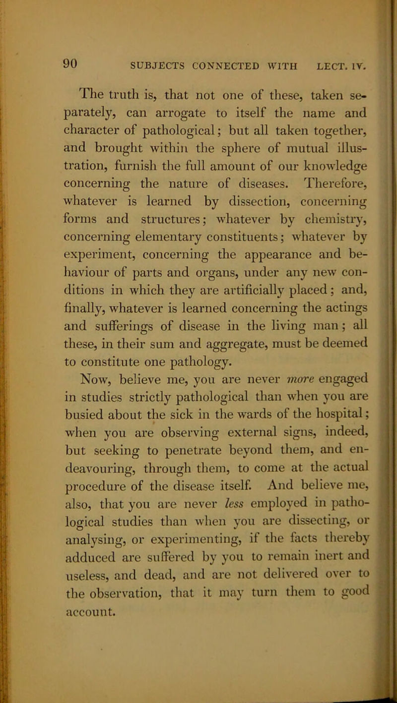 The truth is, that not one of these, taken se- parately, can arrogate to itself the name and character of pathological; but all taken together, and brought within the sphere of mutual illus- tration, furnish the full amount of our knowledge concerning the nature of diseases. Therefore, whatever is learned by dissection, concerning forms and structures; whatever by chemistry, concerning elementary constituents; whatever by experiment, concerning the appearance and be- haviour of parts and organs, under any new con- ditions in which they are artificially placed; and, finally, whatever is learned concerning the actings and sufferings of disease in the living man; all these, in their sum and aggregate, must be deemed to constitute one pathology. Now, believe me, you are never more engaged in studies strictly pathological than when you are busied about the sick in the wards of the hospital; when you are observing external signs, indeed, but seeking to penetrate beyond them, and en- deavouring, through them, to come at the actual procedure of the disease itself. And believe me, also, that you are never less employed in patho- logical studies than when you are dissecting, or analysing, or experimenting, if the facts thereby adduced are suffered by you to remain inert and useless, and dead, and are not delivered over to the observation, that it may turn them to good account.