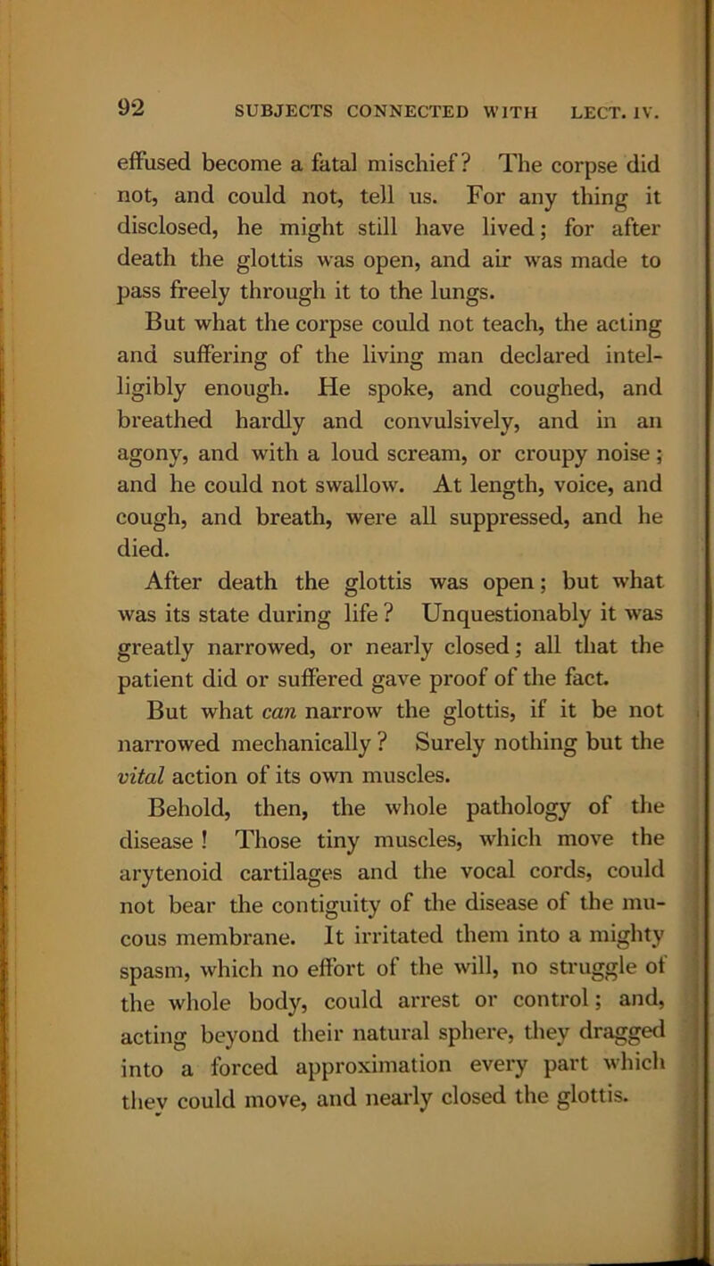 eft'used become a fatal mischief? The corpse did not, and could not, tell us. For any thing it disclosed, he might still have lived; for after death the glottis was open, and air was made to pass freely through it to the lungs. But what the corpse could not teach, the acting and suffering of the living man declared intel- ligibly enough. He spoke, and coughed, and breathed hardly and convulsively, and in an agony, and with a loud scream, or croupy noise; and he could not swallow. At length, voice, and cough, and breath, were all suppressed, and he died. After death the glottis was open; but what was its state during life ? Unquestionably it was greatly narrowed, or nearly closed; all that the patient did or suffered gave proof of the fact. But what can narrow the glottis, if it be not narrowed mechanically ? Surely nothing but the vital action of its own muscles. Behold, then, the whole pathology of the disease ! Those tiny muscles, which move the arytenoid cartilages and the vocal cords, could not bear the contiguity of the disease of the mu- cous membrane. It irritated them into a mighty spasm, which no effort of the will, no struggle of the whole body, could arrest or control; and, acting beyond their natural sphere, they dragged into a forced approximation every part which they could move, and nearly closed the glottis.