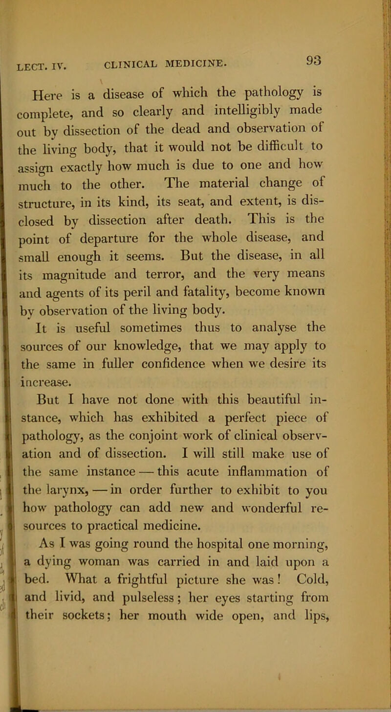 Here is a disease of which the pathology is complete, and so clearly and intelligibly made out bv dissection of the dead and observation of the living body, that it would not be difficult to assign exactly how much is due to one and how much to the other. The material change of structure, in its kind, its seat, and extent, is dis- closed by dissection after death. This is the point of departure for the whole disease, and small enough it seems. But the disease, in all its magnitude and terror, and the very means and agents of its peril and fatality, become known by observation of the living body. It is useful sometimes thus to analyse the sources of our knowledge, that we may apply to the same in fuller confidence when we desire its increase. But I have not done with this beautiful in- stance, which has exhibited a perfect piece of pathology, as the conjoint work of clinical observ- ation and of dissection. I will still make use of the same instance — this acute inflammation of the larynx, — in order further to exhibit to you how pathology can add new and wonderful re- sources to practical medicine. As I was going round the hospital one morning, a dying woman was carried in and laid upon a bed. What a frightful picture she was! Cold, and livid, and pulseless; her eyes starting from their sockets; her mouth wide open, and lips,