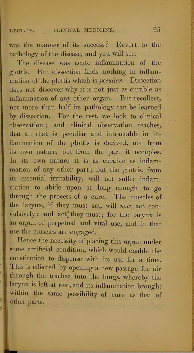 was the manner of its success? Revert to the pathology of the disease, and you will see. The disease was acute inflammation of the glottis. But dissection finds nothing in inflam- mation of the glottis which is peculiar. Dissection does not discover why it is not just as curable as inflammation of any other organ. But recollect, not more than half its pathology can be learned by dissection. For the rest, we look to clinical observation ; and clinical observation teaches, that all that is peculiar and intractable in in- flammation of the glottis is derived, not from its own nature, but from the part it occupies. In its own nature it is as curable as inflam- mation of any other part; but the glottis, from its essential irritability, will not suffer inflam- mation to abide upon it long enough to go through the process of a cure. The muscles of the larynx, if they must act, will now act con- vulsively; and act’they must; for the larynx is an organ of perpetual and vital use, and in that use the muscles are eneased. O o Hence the necessity of placing this organ under some artificial condition, which would enable the constitution to dispense with its use for a time. This is effected by opening a new passage for air through the trachea into the lungs, whereby the larynx is left at rest, and its inflammation brought within the same possibility of cure as that of other parts.