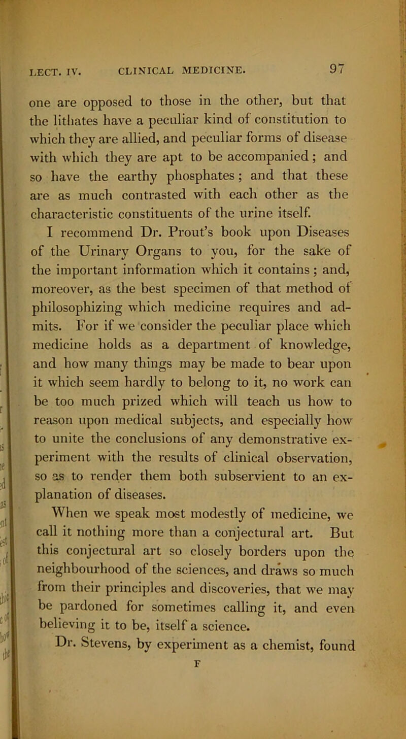 one are opposed to those in the other, but that the lithates have a peculiar kind of constitution to which they are allied, and peculiar forms of disease with which they are apt to be accompanied; and so have the earthy phosphates; and that these are as much contrasted with each other as the characteristic constituents of the urine itself. I recommend Dr. Prout’s book upon Diseases of the Urinary Organs to you, for the sake of the important information which it contains; and, moreover, as the best specimen of that method of philosophizing which medicine requires and ad- mits. For if we consider the peculiar place which medicine holds as a department of knowledge, and how many things may be made to bear upon it which seem hardly to belong to it, no work can be too much prized which will teach us how to reason upon medical subjects, and especially how to unite the conclusions of any demonstrative ex- periment with the results of clinical observation, so as to render them both subservient to an ex- planation of diseases. When we speak most modestly of medicine, we call it nothing more than a conjectural art. But this conjectural art so closely borders upon the neighbourhood of the sciences, and draws so much from their principles and discoveries, that we may be pardoned for sometimes calling it, and even believing it to be, itself a science. Dr. Stevens, by experiment as a chemist, found F