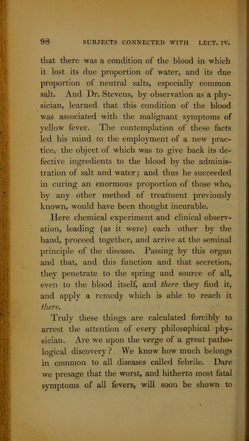 that there was a condition of the blood in which it lost its due proportion of water, and its due proportion of neutral salts, especially common salt. And Dr. Stevens, by observation as a phy- sician, learned that this condition of the blood was associated with the malignant symptoms of yellow fever. The contemplation of these facts led his mind to the employment of a new prac- tice, the object of which was to give back its de- fective ingredients to the blood by the adminis- tration of salt and water; and thus he succeeded in curing an enormous proportion of those who, by any other method of treatment previously known, would have been thought incurable. Here chemical experiment and clinical observ- ation, leading (as it were) each other by the hand, proceed together, and arrive at the seminal principle of the disease. Passing by this organ and that, and this function and that secretion, they penetrate to the spring and source of all, even to the blood itself, and there they find it, and apply a remedy which is able to reach it there. Truly these things are calculated forcibly to arrest the attention of every philosophical phy- sician. Are we upon the verge of a great patho- logical discovery ? We know how much belongs in common to all diseases called febrile. Dare we presage that the worst, and hitherto most fatal symptoms of all fevers, will soon be shown to