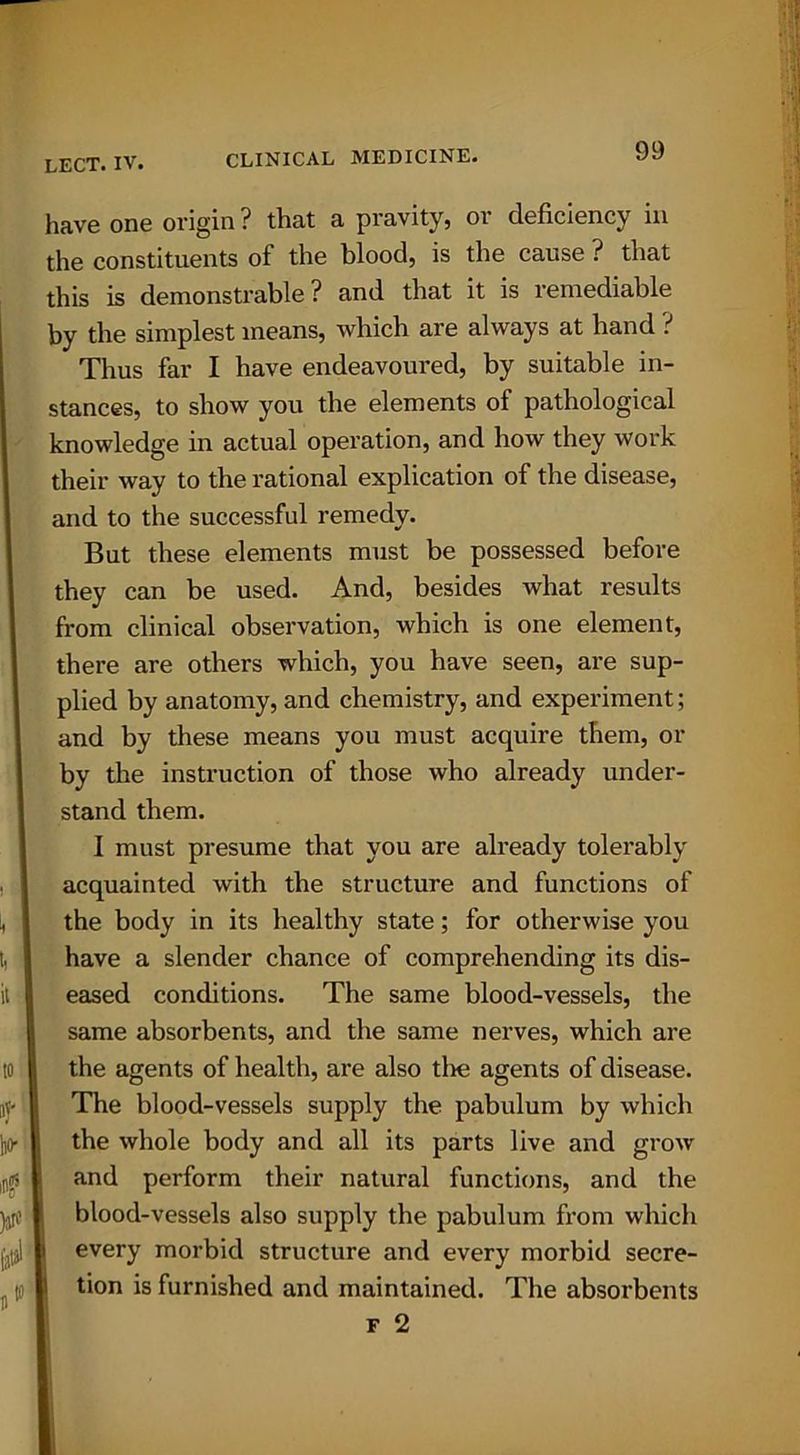 have one origin ? that a pravity, 01 deficiency in the constituents of the blood, is the cause ? that this is demonstrable ? and that it is remediable by the simplest means, which are always at hand ? Thus far I have endeavoured, by suitable in- stances, to show you the elements of pathological knowledge in actual operation, and how they work their way to the rational explication of the disease, and to the successful remedy. But these elements must be possessed before they can be used. And, besides what results from clinical observation, which is one element, there are others which, you have seen, are sup- plied by anatomy, and chemistry, and experiment; and by these means you must acquire them, or by the instruction of those who already under- stand them. I must presume that you are already tolerably acquainted with the structure and functions of the body in its healthy state; for otherwise you have a slender chance of comprehending its dis- eased conditions. The same blood-vessels, the same absorbents, and the same nerves, which are the agents of health, are also tlie agents of disease. The blood-vessels supply the pabulum by which the whole body and all its parts live and grow and perform their natural functions, and the blood-vessels also supply the pabulum from which every morbid structure and every morbid secre- tion is furnished and maintained. The absorbents