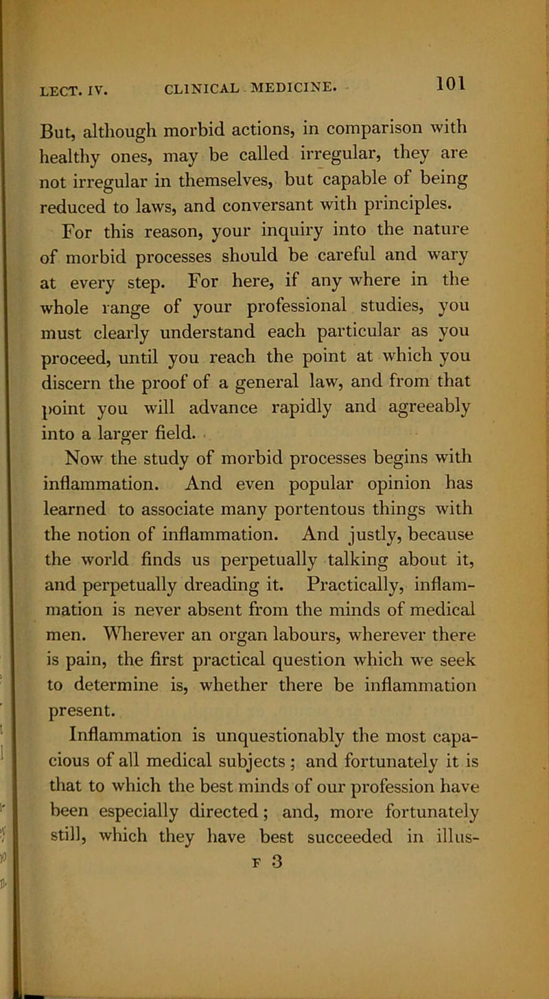 But, although morbid actions, in comparison with healthy ones, may be called irregular, they are not irregular in themselves, but capable of being reduced to laws, and conversant with principles. For this reason, your inquiry into the nature of morbid processes should be careful and wary at every step. For here, if any where in the whole range of your professional studies, you must clearly understand each particular as you proceed, until you reach the point at which you discern the proof of a general law, and from that point you will advance rapidly and agreeably into a larger field. Now the study of morbid processes begins with inflammation. And even popular opinion has learned to associate many portentous things with the notion of inflammation. And justly, because the world finds us perpetually talking about it, and perpetually dreading it. Practically, inflam- mation is never absent from the minds of medical men. Wherever an organ labours, wherever there is pain, the first practical question which we seek to determine is, whether there be inflammation present. Inflammation is unquestionably the most capa- cious of all medical subjects ; and fortunately it is that to which the best minds of our profession have been especially directed; and, more fortunately still, which they have best succeeded in illus-