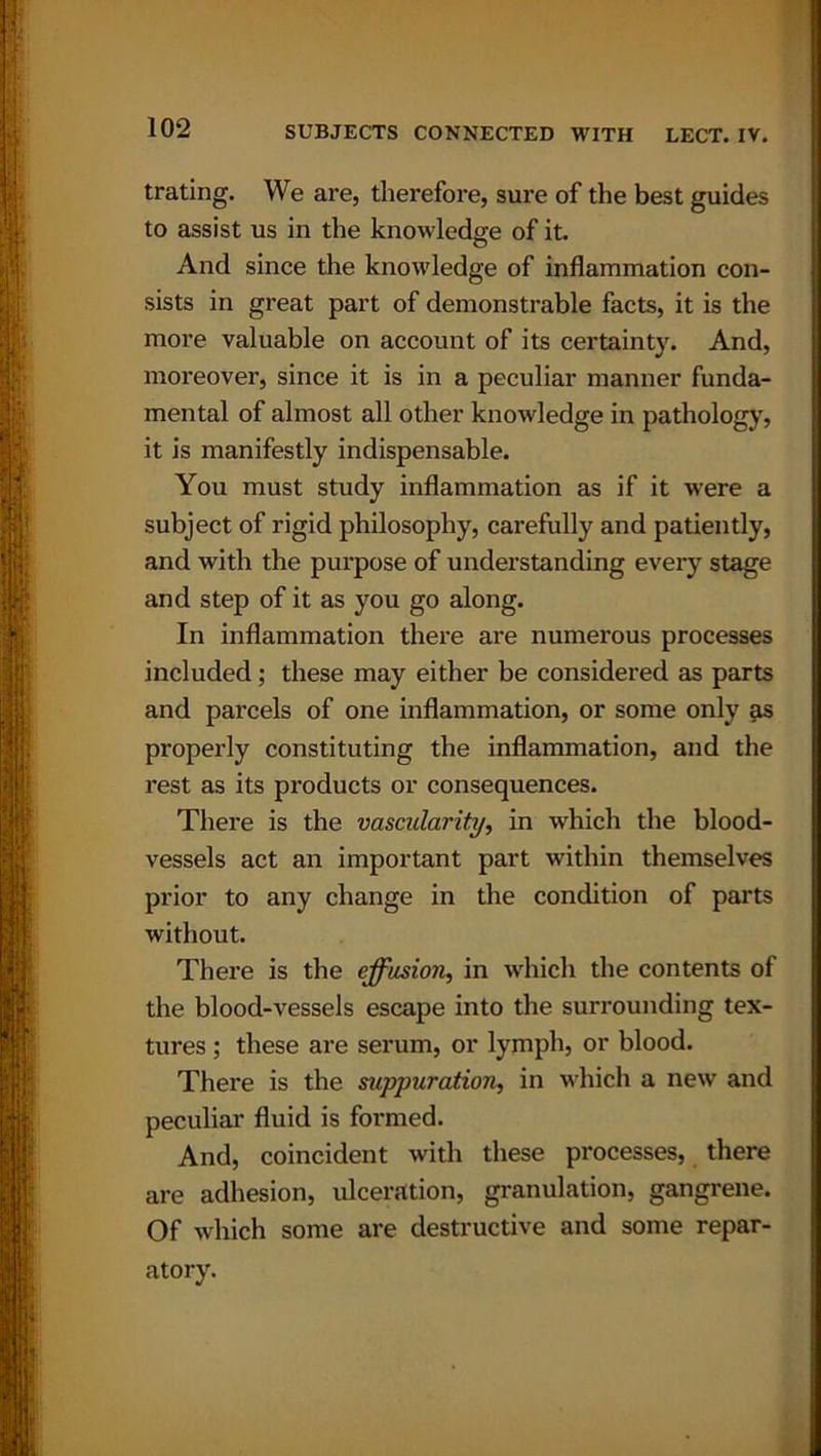 trating. We are, therefore, sure of the best guides to assist us in the knowledge of it. And since the knowledge of inflammation con- sists in great part of demonstrable facts, it is the more valuable on account of its certainty. And, moreover, since it is in a peculiar manner funda- mental of almost all other knowledge in pathology, it is manifestly indispensable. You must study inflammation as if it were a subject of rigid philosophy, carefully and patiently, and with the purpose of understanding every stage and step of it as you go along. In inflammation there are numerous processes included; these may either be considered as parts and parcels of one inflammation, or some only as properly constituting the inflammation, and the rest as its products or consequences. There is the vascularity, in which the blood- vessels act an important part within themselves prior to any change in the condition of parts without. There is the effusion, in which the contents of the blood-vessels escape into the surrounding tex- tures ; these are serum, or lymph, or blood. There is the suppuration, in which a new and peculiar fluid is formed. And, coincident with these processes, there are adhesion, ulceration, granulation, gangrene. Of which some are destructive and some repar- atory.
