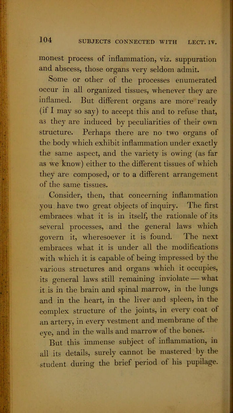 monest process of inflammation, viz. suppuration and abscess, those organs very seldom admit. Some or other of the processes enumerated occur in all organized tissues, whenever they are inflamed. But different organs are more ready (if I may so say) to accept this and to refuse that, as the}r are induced by peculiarities of their own structure. Perhaps there are no two organs of the body which exhibit inflammation under exactly the same aspect, and the variety is owing (as far as we know) either to the different tissues of which they are composed, or to a different arrangement of the same tissues. Consider, then, that concerning inflammation you have two great objects of inquiry. The first embraces what it is in itself, the rationale of its several processes, and the general laws which govern it, wheresoever it is found. The next embraces what it is under all the modifications with which it is capable of being impressed by the various structures and organs which it occupies, its general laws still remaining inviolate — what it is in the brain and spinal marrow, in the lungs and in the heart, in the liver and spleen, in the complex structure of the joints, in every coat of an artery, in every vestment and membrane ol the eye, and in the walls and marrow of the bones. But this immense subject ot inflammation, in all its details, surely cannot be mastered by the student during the brief period of his pupilage.