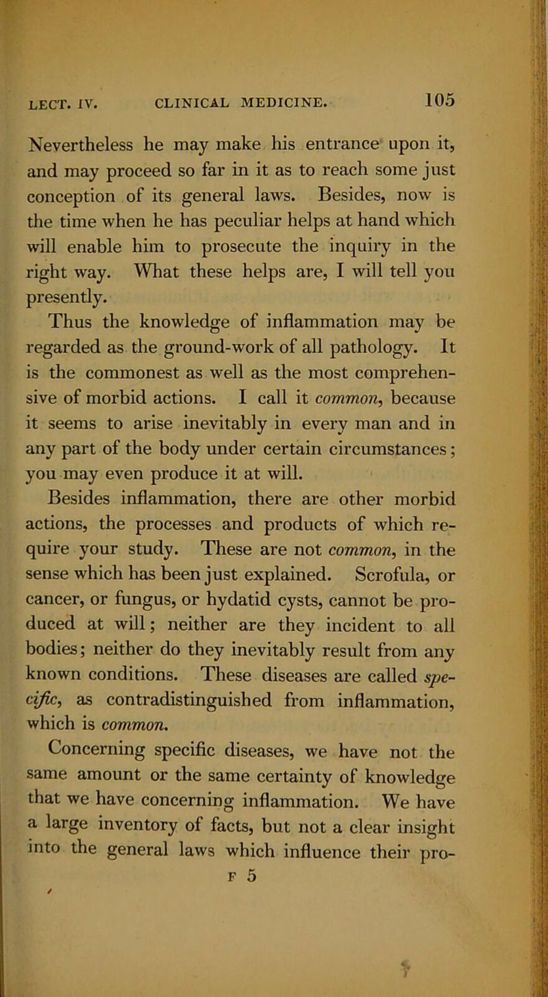Nevertheless he may make his entrance upon it, and may proceed so far in it as to reach some just conception of its general laws. Besides, now is the time when he has peculiar helps at hand which will enable him to prosecute the inquiry in the right way. What these helps are, I will tell you presently. Thus the knowledge of inflammation may be regarded as the ground-work of all pathology. It is the commonest as well as the most comprehen- sive of morbid actions. I call it common, because it seems to arise inevitably in every man and in any part of the body under certain circumstances; you may even produce it at will. Besides inflammation, there are other morbid actions, the processes and products of which re- quire your study. These are not common, in the sense which has been just explained. Scrofula, or cancer, or fungus, or hydatid cysts, cannot be pro- duced at will; neither are they incident to all bodies; neither do they inevitably result from any known conditions. These diseases are called spe- cific, as contradistinguished from inflammation, which is common. Concerning specific diseases, we have not the same amount or the same certainty of knowledge that we have concerning inflammation. We have a large inventory of facts, but not a clear insight into the general laws which influence their pro- f 5 s 1