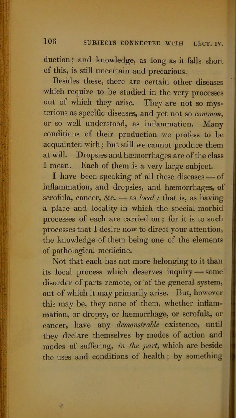 duction; and knowledge, as long as it falls short of this, is still uncertain and precarious. Besides these, there are certain other diseases which require to be studied in the very processes out of which they arise. They are not so mys- terious as specific diseases, and yet not so common, or so well understood, as inflammation. Many conditions of their production we profess to be acquainted with; but still we cannot produce them at will. Dropsies and haemorrhages are of the class I mean. Each of them is a very large subject. I have been speaking of all these diseases — of inflammation, and dropsies, and haemorrhages, of scrofula, cancer, &c. — as local; that is, as having a place and locality in which the special morbid processes of each are carried on; for it is to such processes that I desire now to direct your attention, the knowledge of them being one of the elements of pathological medicine. Not that each has not more belonging to it than its local process which deserves inquiry — some disorder of parts remote, or of the general system, out of which it may primarily arise. But, however this may be, they none of them, whether inflam- mation, or dropsy, or haemorrhage, or scrofula, or cancer, have any demonstrable existence, until they declare themselves by modes of action and modes of suffering, in the part, which are beside the uses and conditions of health; by something