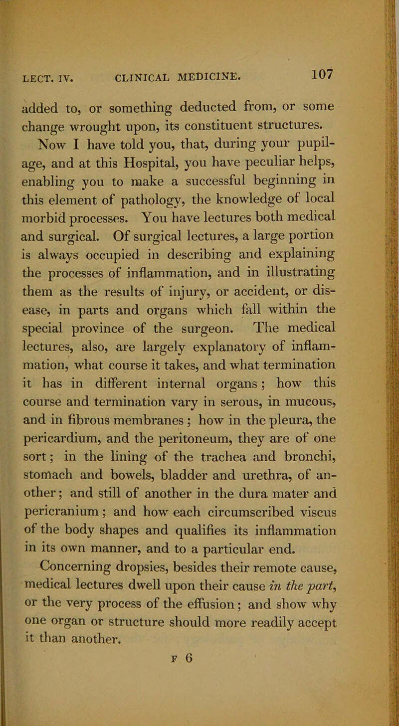 added to, or something deducted from, or some change wrought upon, its constituent structures. Now I have told you, that, during your pupil- age, and at this Hospital, you have peculiar helps, enabling you to make a successful beginning in this element of pathology, the knowledge of local morbid processes. You have lectures both medical and surgical. Of surgical lectures, a large portion is always occupied in describing and explaining the processes of inflammation, and in illustrating them as the results of injury, or accident, or dis- ease, in parts and organs which fall within the special province of the surgeon. The medical lectures, also, are largely explanatory of inflam- mation, what course it takes, and what termination it has in different internal organs; how this course and termination vary in serous, in mucous, and in fibrous membranes ; how in the pleura, the pericardium, and the peritoneum, they are of one sort; in the lining of the trachea and bronchi, stomach and bowels, bladder and urethra, of an- other ; and still of another in the dura mater and pericranium; and how each circumscribed viscus of the body shapes and qualifies its inflammation in its own manner, and to a particular end. Concerning dropsies, besides their remote cause, medical lectures dwell upon their cause in the part, or the very process of the effusion; and show why one organ or structure should more readily accept it than another.