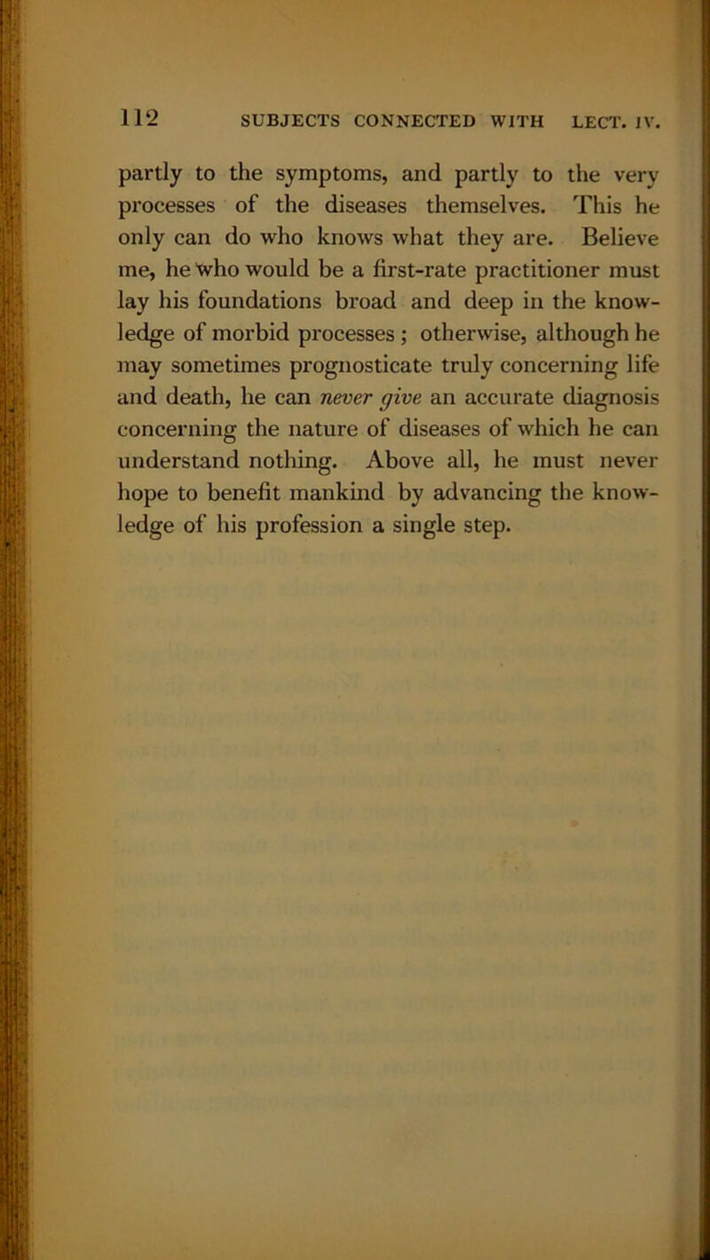 partly to the symptoms, and partly to the very processes of the diseases themselves. This he only can do who knows what they are. Believe me, he Xvho would be a first-rate practitioner must lay his foundations broad and deep in the know- ledge of morbid processes ; otherwise, although he may sometimes prognosticate truly concerning life and death, he can never give an accurate diagnosis concerning the nature of diseases of which he can understand nothing. Above all, he must never hope to benefit mankind by advancing the know- ledge of his profession a single step.