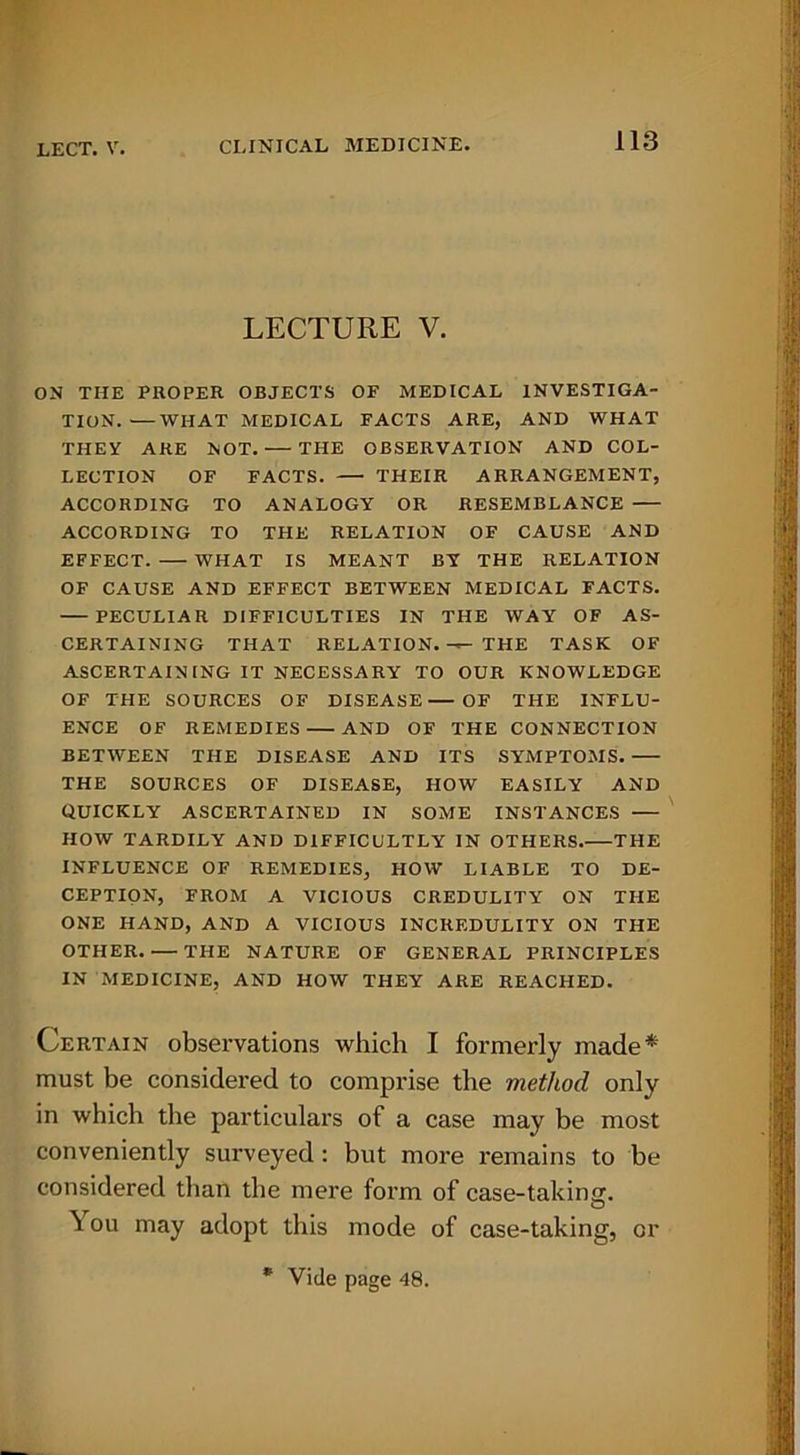 LECTURE V. ON THE PROPER OBJECTS OP MEDICAL INVESTIGA- TION.— WHAT MEDICAL PACTS ARE, AND WHAT THEM ARE NOT. THE OBSERVATION AND COL- LECTION OF PACTS. THEIR ARRANGEMENT, ACCORDING TO ANALOGY OR RESEMBLANCE ACCORDING TO THE RELATION OF CAUSE AND EFFECT. WHAT IS MEANT BY THE RELATION OF CAUSE AND EFFECT BETWEEN MEDICAL FACTS. PECULIAR DIFFICULTIES IN THE WAY OF AS- CERTAINING THAT RELATION. —— THE TASK OF ASCERTAINING IT NECESSARY TO OUR KNOWLEDGE OF THE SOURCES OF DISEASE OF THE INFLU- ENCE OF REMEDIES AND OF THE CONNECTION BETWEEN THE DISEASE AND ITS SYMPTOMS. THE SOURCES OF DISEASE, HOW EASILY AND QUICKLY ASCERTAINED IN SOME INSTANCES HOW TARDILY AND DIFFICULTLY IN OTHERS.—THE INFLUENCE OF REMEDIES, HOW LIABLE TO DE- CEPTION, FROM A VICIOUS CREDULITY ON THE ONE HAND, AND A VICIOUS INCREDULITY ON THE OTHER. — THE NATURE OF GENERAL PRINCIPLES IN MEDICINE, AND HOW THEY ARE REACHED. Certain observations which I formerly made* must be considered to comprise the method only in which the particulars of a case may be most conveniently surveyed: but more remains to be considered than the mere form of case-taking. \ ou may adopt this mode of case-taking, or * Vide page 48.