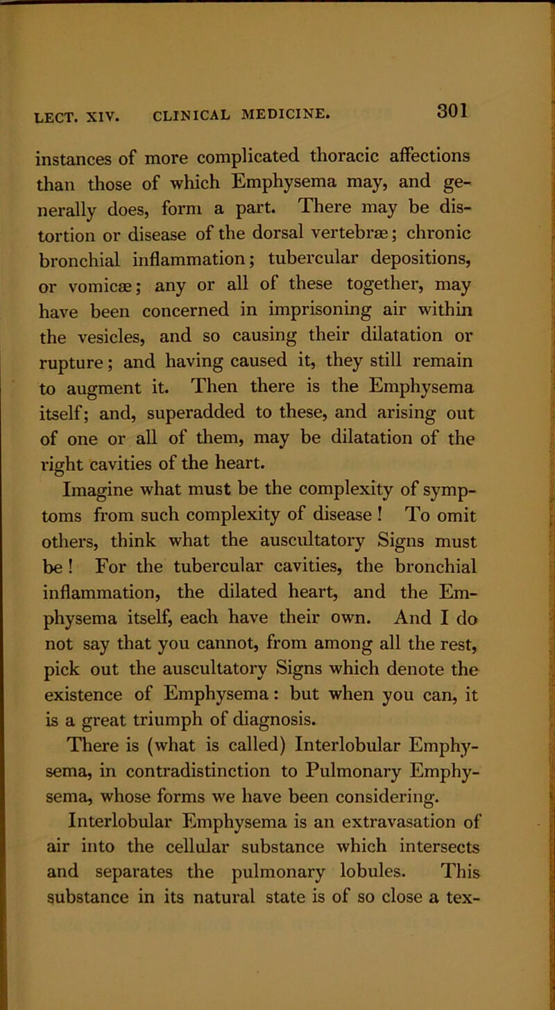 instances of more complicated, thoracic affections than those of which Emphysema may, and ge- nerally does, form a part. There may be dis- tortion or disease of the dorsal vertebrae; chronic bronchial inflammation; tubercular depositions, or vomicae; any or all of these together, may have been concerned in imprisoning air within the vesicles, and so causing their dilatation or rupture; and having caused it, they still remain to augment it. Then there is the Emphysema itself; and, superadded to these, and arising out of one or all of them, may be dilatation of the right cavities of the heart. Imagine what must be the complexity of symp- toms from such complexity of disease ! To omit others, think what the auscultatory Signs must be ! For the tubercular cavities, the bronchial inflammation, the dilated heart, and the Em- physema itself, each have their own. And I do not say that you cannot, from among all the rest, pick out the auscultatory Signs which denote the existence of Emphysema: but when you can, it is a great triumph of diagnosis. There is (what is called) Interlobular Emphy- sema, in contradistinction to Pulmonary Emphy- sema, whose forms we have been considering. Interlobular Emphysema is an extravasation of air into the cellular substance which intersects and separates the pulmonary lobules. This substance in its natural state is of so close a tex-