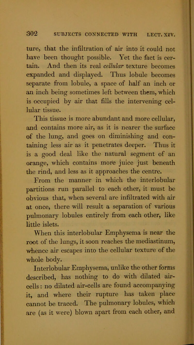ture, that the infiltration of air into it could not have been thought possible. Yet the fact is cer- tain. And then its real cellular texture becomes expanded and displayed. Thus lobule becomes separate from lobule, a space of half an inch or an inch being sometimes left between them, which is occupied by air that fills the intervening cel- lular tissue. This tissue is more abundant and more cellular, and contains more air, as it is nearer the surface of the lung, and goes on diminishing and con- taining less air as it penetrates deeper. Thus it is a good deal like the natural segment of an orange, which contains more juice just beneath the rind, and less as it approaches the centre. From the manner in which the interlobular partitions run parallel to each other, it must be obvious that, when several ai'e infiltrated with air at once, there will result a separation of various pulmonary lobules entirely from each other, like little islets. When this interlobular Emphysema is near the root of the lungs, it soon reaches the mediastinum, whence air escapes into the cellular texture of the whole body. Interlobular Emphysema, unlike the other forms described, has nothing to do with dilated air- cells : no dilated air-cells are found accompanying it, and where their rupture has taken place cannot be traced. The pulmonary lobules, which are (as it were) blown apart from each other, and