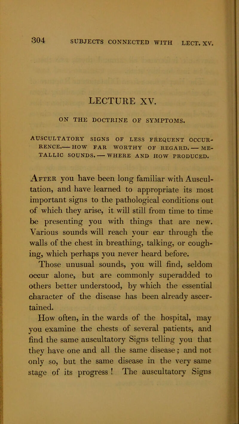 LECTURE XV. ON THE DOCTRINE OF SYMPTOMS. AUSCULTATORY SIGNS OF LESS FREQUENT OCCUR- RENCE HOW FAR WORTHY OF REGARD. ME- TALLIC SOUNDS. WHERE AND HOW PRODUCED. After you have been long familiar with Auscul- tation, and have learned to appropriate its most important signs to the pathological conditions out of which they arise, it will still from time to time be presenting you with things that are new. Various sounds will reach your ear through the walls of the chest in breathing, talking, or cough- ing, which perhaps you never heard before. Those unusual sounds, you will find, seldom occur alone, but are commonly superadded to others better understood, by which the essential character of the disease has been already ascer- tained. How often, in the wards of the hospital, may you examine the chests of several patients, and find the same auscultatory Signs telling you that they have one and all the same disease; and not only so, but the same disease in the very same stage of its progress ! The auscultatory Signs