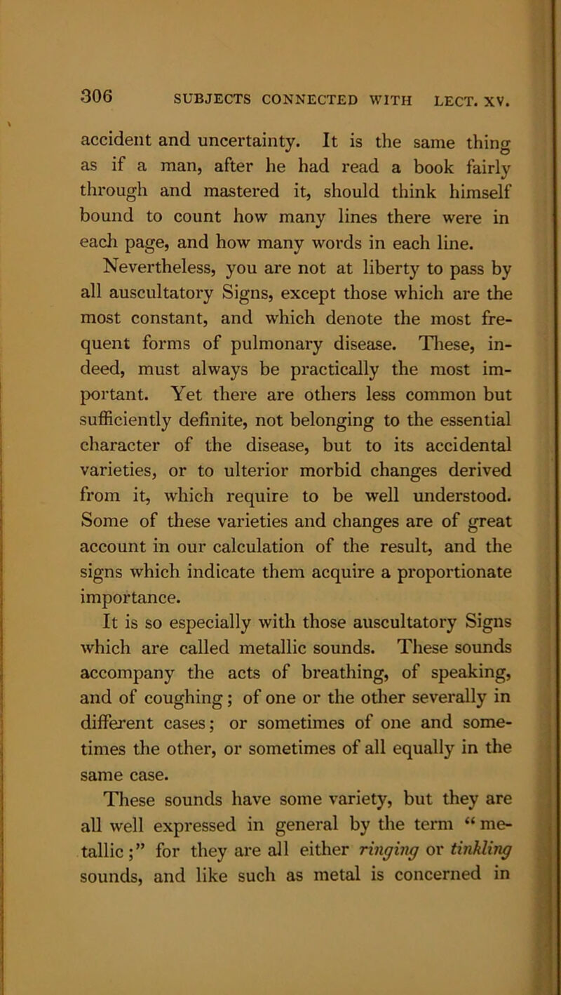 accident and uncertainty. It is the same thing as if a man, after he had read a book fairly through and mastered it, should think himself bound to count how many lines there were in each page, and how many words in each line. Nevertheless, you are not at liberty to pass by all auscultatory Signs, except those which are the most constant, and which denote the most fre- quent forms of pulmonary disease. These, in- deed, must always be practically the most im- portant. Yet there are others less common but sufficiently definite, not belonging to the essential character of the disease, but to its accidental varieties, or to ulterior morbid changes derived from it, which require to be well understood. Some of these varieties and changes are of great account in our calculation of the result, and the signs which indicate them acquire a proportionate importance. It is so especially with those auscultatory Signs which are called metallic sounds. These sounds accompany the acts of breathing, of speaking, and of coughing ; of one or the other severally in different cases; or sometimes of one and some- times the other, or sometimes of all equally in the same case. These sounds have some variety, but they are all well expressed in general by the term “ me- tallic;” for they are all either ringing or tinkling sounds, and like such as metal is concerned in