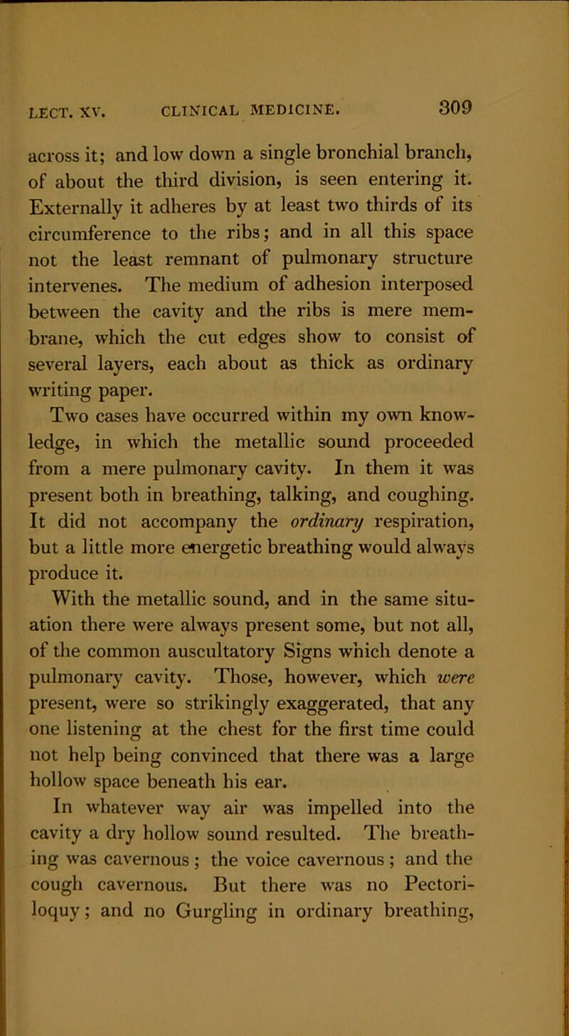 across it; and low down a single bronchial branch, of about the third division, is seen entering it. Externally it adheres by at least two thirds of its circumference to the ribs; and in all this space not the least remnant of pulmonary structure intervenes. The medium of adhesion interposed between the cavity and the ribs is mere mem- brane, which the cut edges show to consist of several layers, each about as thick as ordinary writing paper. Two cases have occurred within my own know- ledge, in which the metallic sound proceeded from a mere pulmonary cavity. In them it was present both in breathing, talking, and coughing. It did not accompany the ordinary respiration, but a little more energetic breathing would always produce it. With the metallic sound, and in the same situ- ation there were always present some, but not all, of the common auscultatory Signs which denote a pulmonary cavity. Those, however, which ivere present, were so strikingly exaggerated, that any one listening at the chest for the first time could not help being convinced that there was a large hollow space beneath his ear. In whatever way air was impelled into the cavity a dry hollow sound resulted. The breath- ing was cavernous ; the voice cavernous ; and the cough cavernous. But there was no Pectori- loquy; and no Gurgling in ordinary breathing,