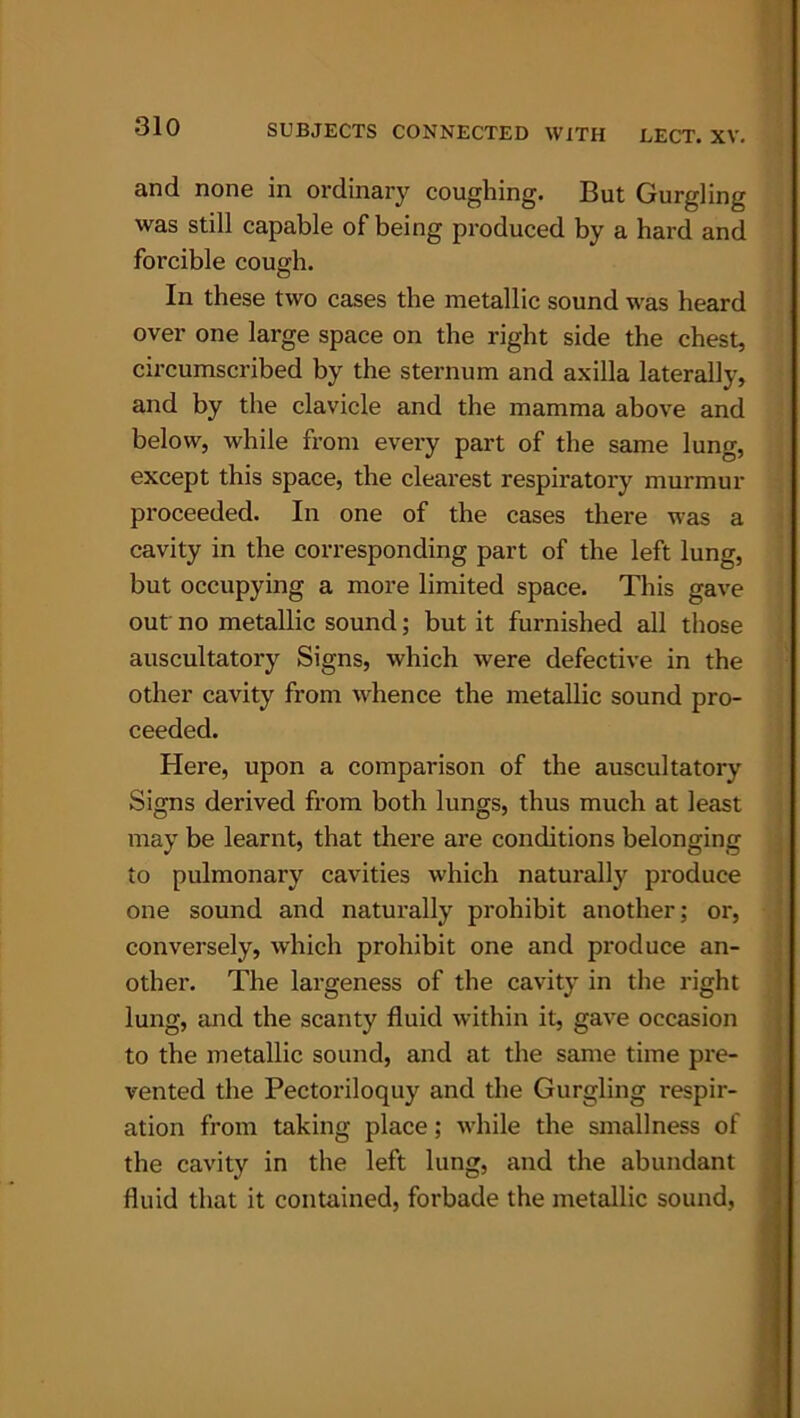 and none in ordinary coughing. But Gurgling was still capable of being produced by a hard and forcible cough. In these two cases the metallic sound was beard over one large space on the right side the chest, circumscribed by the sternum and axilla laterally, and by the clavicle and the mamma above and below, while from every part of the same lung, except this space, the clearest respiratory murmur proceeded. In one of the cases there was a cavity in the corresponding part of the left lung, but occupying a more limited space. This gave out no metallic sound; but it furnished all those auscultatory Signs, which were defective in the other cavity from whence the metallic sound pro- ceeded. Here, upon a comparison of the auscultatory Signs derived from both lungs, thus much at least may be learnt, that there are conditions belonging to pulmonary cavities which naturally produce one sound and naturally prohibit another; or, conversely, which prohibit one and produce an- other. The largeness of the cavity in the right lung, and the scanty fluid within it, gave occasion to the metallic sound, and at the same time pre- vented the Pectoriloquy and the Gurgling respir- ation from taking place; while the smallness of the cavity in the left lung, and the abundant fluid that it contained, forbade the metallic sound.