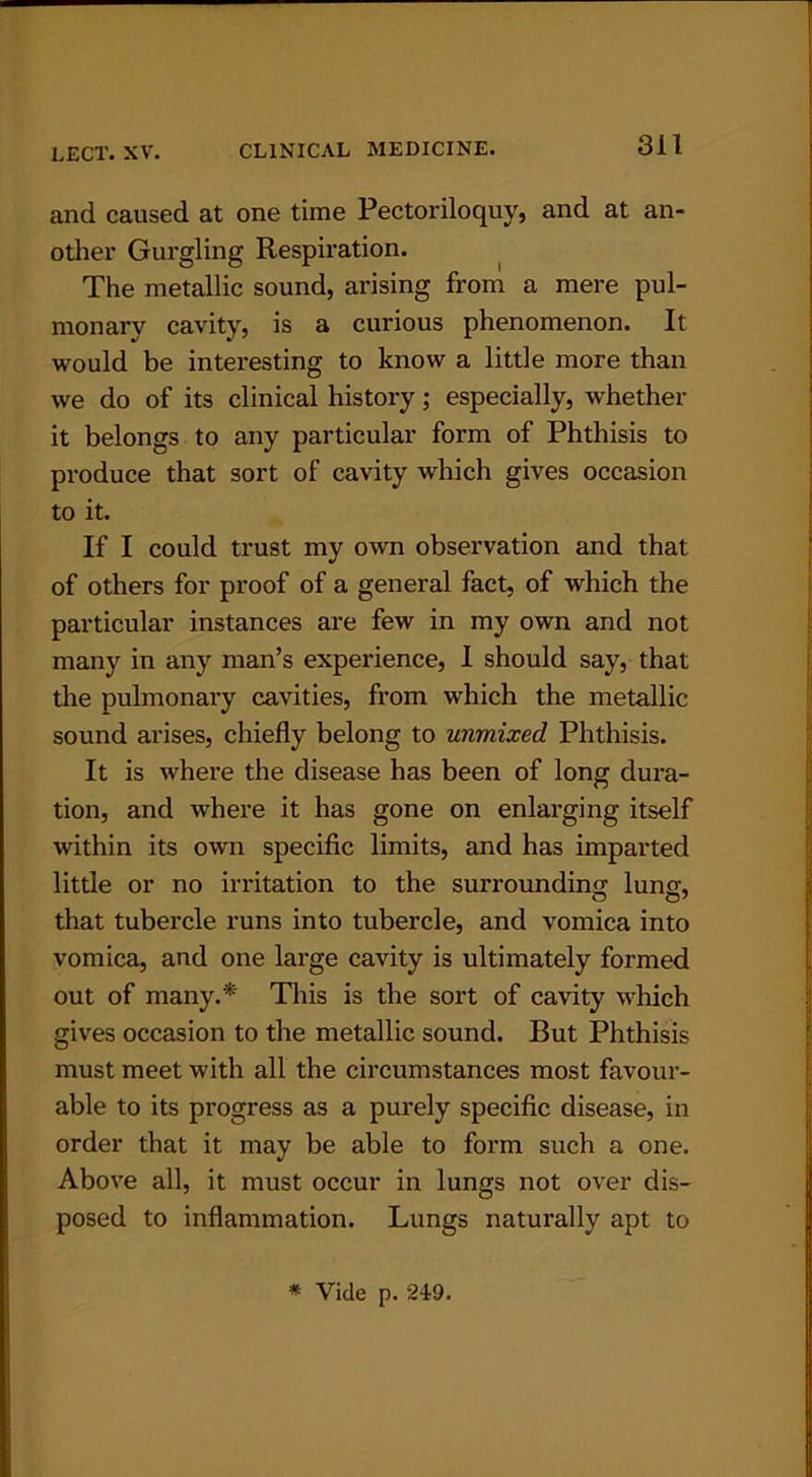 and caused at one time Pectoriloquy, and at an- other Gurgling Respiration. The metallic sound, arising from a mere pul- monary cavity, is a curious phenomenon. It would be interesting to know a little more than we do of its clinical history; especially, whether it belongs to any particular form of Phthisis to produce that sort of cavity which gives occasion to it. If I could trust my own observation and that of others for proof of a general fact, of which the particular instances are few in my own and not many in any man’s experience, I should say, that the pulmonary cavities, from which the metallic sound arises, chiefly belong to unmixed Phthisis. It is where the disease has been of long dura- tion, and where it has gone on enlarging itself within its own specific limits, and has imparted little or no irritation to the surrounding lung, that tubercle runs into tubercle, and vomica into vomica, and one large cavity is ultimately formed out of many.* This is the sort of cavity which gives occasion to the metallic sound. But Phthisis must meet with all the circumstances most favour- able to its progress as a purely specific disease, in order that it may be able to form such a one. Above all, it must occur in lungs not over dis- posed to inflammation. Lungs naturally apt to * Vide p. 249.