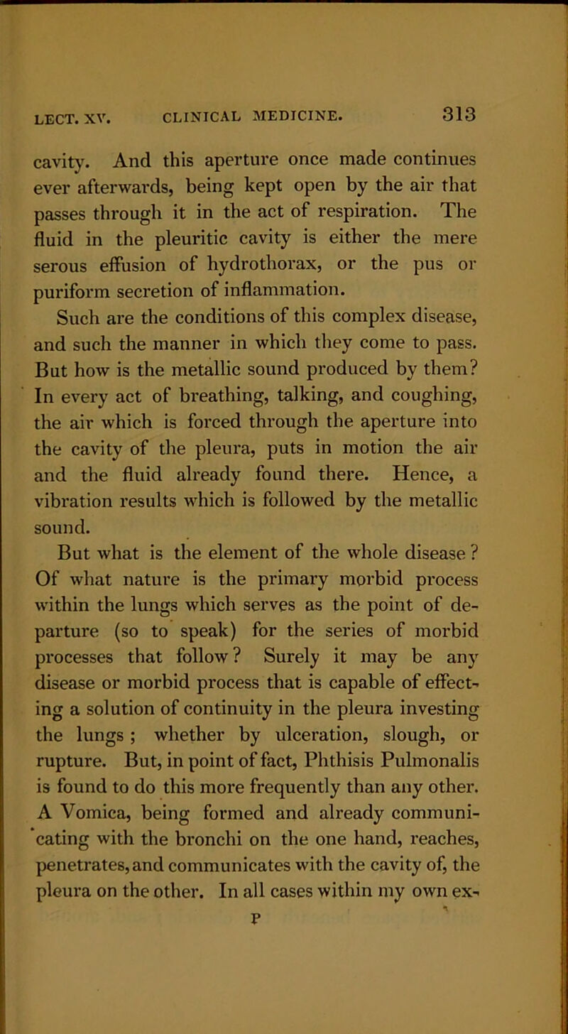 cavity. And this aperture once made continues ever afterwards, being kept open by the air that passes through it in the act of respiration. The fluid in the pleuritic cavity is either the mere serous effusion of hydrothorax, or the pus or puriform secretion of inflammation. Such are the conditions of this complex disease, and such the manner in which they come to pass. But how is the metallic sound produced by them? In every act of breathing, talking, and coughing, the air which is forced through the aperture into the cavity of the pleura, puts in motion the air and the fluid already found there. Hence, a vibration results which is followed by the metallic sound. But what is the element of the whole disease ? Of what nature is the primary morbid process within the lungs which serves as the point of de- parture (so to speak) for the series of morbid processes that follow ? Surely it may be any disease or morbid process that is capable of effect- ing a solution of continuity in the pleura investing the lungs; whether by ulceration, slough, or rupture. But, in point of fact, Phthisis Pulmonalis is found to do this more frequently than any other. A Vomica, being formed and already communi- cating with the bronchi on the one hand, reaches, penetrates, and communicates with the cavity of, the pleura on the other. In all cases within my own ex- n v