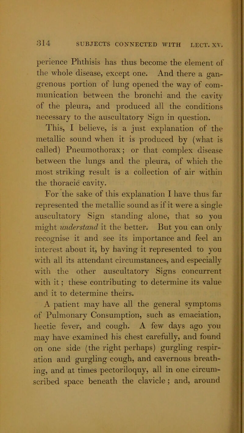 perience Phthisis has thus become the element of the whole disease, except one. And there a gan- grenous portion of lung opened the way of com- munication between the bronchi and the cavity of the pleura, and produced all the conditions necessary to the auscultatory Sign in question. This, I believe, is a just explanation of the metallic sound when it is produced by (what is called) Pneumothorax; or that complex disease between the lungs and the pleura, of which the most striking result is a collection of air within the thoracic cavity. For the sake of this explanation I have thus far represented the metallic sound as if it were a single auscultatory Sign standing alone, that so you might understand it the better. But you can only recognise it and see its importance and feel an interest about it, by having it represented to you with all its attendant circumstances, and especially with the other auscultatory Signs concurrent with it; these contributing to determine its value and it to determine theirs. A patient may have all the general symptoms of Pulmonary Consumption, such as emaciation, hectic fever, and cough. A few days ago you may have examined his chest carefully, and found on one side (the right perhaps) gurgling respir- ation and gurgling cough, and cavernous breath- ing, and at times pectoriloquy, all in one circum- scribed space beneath the clavicle ; and, around