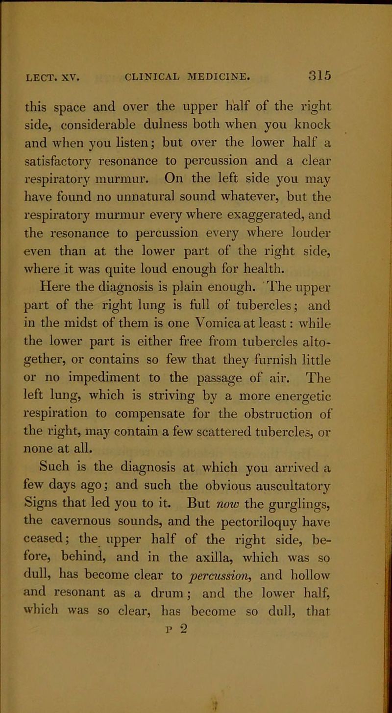 this space and over the upper half of the right side, considerable dulness both when you knock and when you listen; but over the lower half a satisfactory resonance to percussion and a clear respiratory murmur. On the left side you may have found no unnatural sound whatever, but the respiratory murmur every where exaggerated, and the resonance to percussion every where louder even than at the lower part of the right side, where it was quite loud enough for health. Here the diagnosis is plain enough. The upper part of the right lung is full of tubercles; and in the midst of them is one Vomica at least: while the lower part is either free from tubercles alto- gether, or contains so few that they furnish little or no impediment to the passage of air. The left lung, which is striving by a more energetic respiration to compensate for the obstruction of the right, may contain a few scattered tubercles, or none at all. Such is the diagnosis at which you arrived a few days ago; and such the obvious auscultatory Signs that led you to it. But now the gurglings, the cavernous sounds, and the pectoriloquy have ceased; the upper half of the right side, be- fore, behind, and in the axilla, which was so dull, has become clear to percussion, and hollow and resonant as a drum ; and the lower half, which was so clear, has become so dull, that