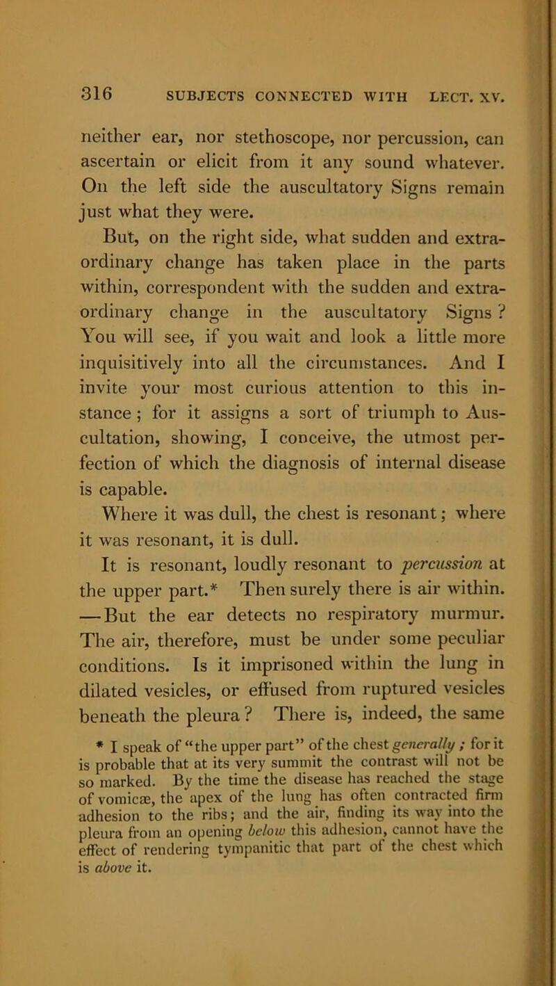 neither ear, nor stethoscope, nor percussion, can ascertain or elicit from it any sound whatever. On the left side the auscultatory Signs remain just what they were. But, on the right side, what sudden and extra- ordinary change has taken place in the parts within, correspondent with the sudden and extra- ordinary change in the auscultatory Signs ? You will see, if you wait and look a little more inquisitively into all the circumstances. And I invite your most curious attention to this in- stance ; for it assigns a sort of triumph to Aus- cultation, showing, I conceive, the utmost per- fection of which the diagnosis of internal disease is capable. Where it was dull, the chest is resonant; where it was resonant, it is dull. It is resonant, loudly resonant to percussion at the upper part A Then surely there is air within. — But the ear detects no respiratory murmur. The air, therefore, must be under some peculiar conditions. Is it imprisoned within the lung in dilated vesicles, or effused from ruptured vesicles beneath the pleura ? There is, indeed, the same * I speak of “the upper part” of the chest generally ; for it is probable that at its very summit the contrast will not be so marked. By the time the disease has reached the stage of vomicae, the apex of the lung has often contracted firm adhesion to the ribs; and the air, finding its way into the pleura from an opening below this adhesion, cannot have the effect of rendering tympanitic that part of the chest which is above it.