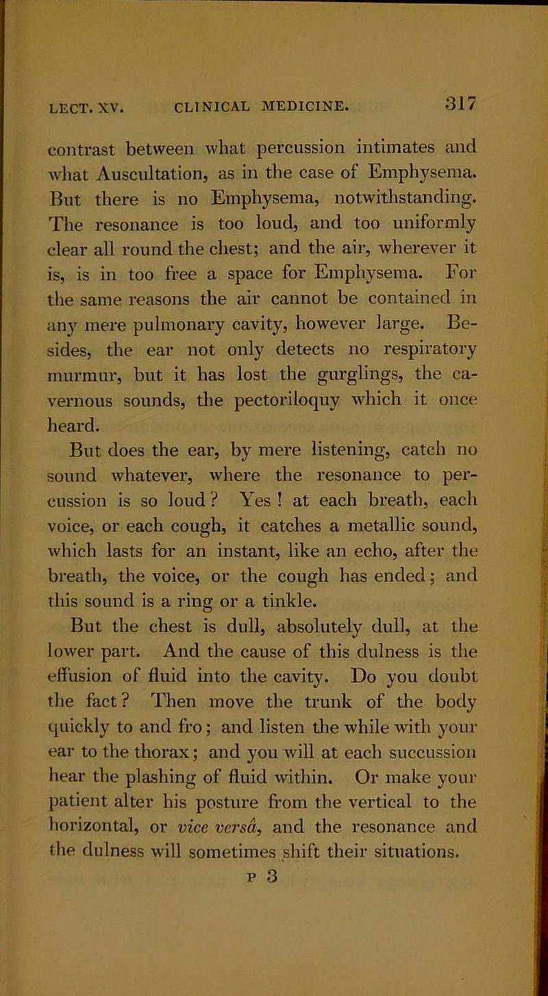contrast between what percussion intimates and what Auscultation, as in the case of Emphysema. But there is no Emphysema, notwithstanding. The resonance is too loud, and too uniformly clear all round the chest; and the air, wherever it is, is in too free a space for Emphysema. For the same reasons the air cannot be contained in any mere pulmonary cavity, however large. Be- sides, the ear not only detects no respiratory murmur, but it has lost the gurglings, the ca- vernous sounds, the pectoriloquy which it once heard. But does the ear, by mere listening, catch no sound whatever, where the resonance to per- cussion is so loud ? Yes ! at each breath, each voice, or each cough, it catches a metallic sound, which lasts for an instant, like an echo, after the breath, the voice, or the cough has ended; and this sound is a ring or a tinkle. But the chest is dull, absolutely dull, at the lower part. And the cause of this dulness is the effusion of fluid into the cavity. Do you doubt the fact ? Then move the trunk of the body quickly to and fro; and listen die while with your ear to the thorax; and you will at each succussion hear the plashing of fluid within. Or make your patient alter his posture from the vertical to the horizontal, or vice versa, and the resonance and the dulness will sometimes shift their situations.