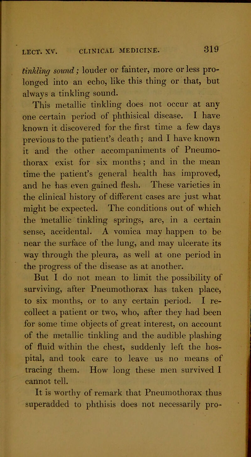tinkling sound; louder or fainter, more or less pro- longed into an echo, like this thing or that, but always a tinkling sound. This metallic tinkling does not occur at any one certain period of phthisical disease. I have known it discovered for the first time a few days previous to the patient’s death; and I have known it and the other accompaniments of Pneumo- thorax exist for six months ; and in the mean time the patient’s general health has improved, and he has even gained flesh. These varieties in the clinical history of different cases are just what might be expected. The conditions out of which the metallic tinkling springs, are, in a certain sense, accidental. A vomica may happen to be near the surface of the lung, and may ulcerate its way through the pleura, as well at one period in the progress of the disease as at another. But I do not mean to limit the possibility of surviving, after Pneumothorax has taken place, to six months, or to any certain period. I re- collect a patient or two, who, after they had been for some time objects of great interest, on account of the metallic tinkling and the audible plashing of fluid within the chest, suddenly left the hos- pital, and took care to leave us no means of tracing them. How long these men survived I cannot tell. It is worthy of remark that Pneumothorax thus superadded to phthisis does not necessarily pro-