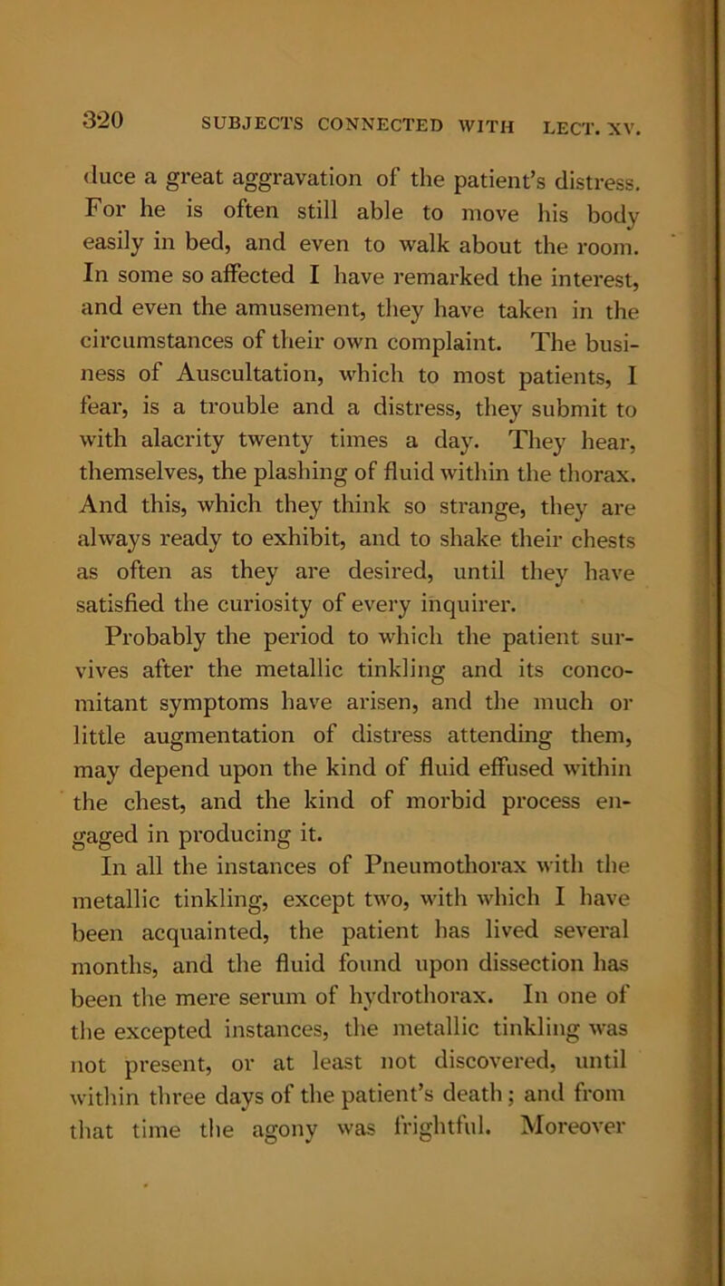 duce a great aggravation of the patient’s distress. For he is often still able to move his bodv easily in bed, and even to walk about the room. In some so affected I have remarked the interest, and even the amusement, they have taken in the circumstances of their own complaint. The busi- ness of Auscultation, which to most patients, I fear, is a trouble and a distress, they submit to with alacrity twenty times a day. They hear, themselves, the plashing of fluid within the thorax. And this, which they think so strange, they are always ready to exhibit, and to shake their chests as often as they are desired, until they have satisfied the curiosity of every inquirer. Probably the period to which the patient sur- vives after the metallic tinkling and its conco- mitant symptoms have arisen, and the much or little augmentation of distress attending them, may depend upon the kind of fluid effused within the chest, and the kind of morbid process en- gaged in producing it. In all the instances of Pneumothorax with the metallic tinkling, except two, with which I have been acquainted, the patient has lived several months, and the fluid found upon dissection has been the mere serum of hydro thorax. In one of the excepted instances, the metallic tinkling was not present, or at least not discovered, until within three days of the patient’s death ; and from that time the agony was frightful. Moreover