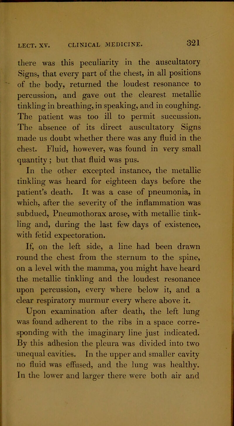 there was this peculiarity in the auscultatory Signs, that every part of the chest, in all positions of the body, returned the loudest resonance to percussion, and gave out the clearest metallic tinkling in breathing, in speaking, and in coughing. The patient was too ill to permit succussion. The absence of its direct auscultatory Signs made us doubt whether there was any fluid in the chest. Fluid, however, was found in very small quantity ; but that fluid was pus. In the other excepted instance, the metallic tinkling was heard for eighteen days before the patient’s death. It was a case of pneumonia, in which, after the severity of the inflammation was subdued, Pneumothorax arose, with metallic tink- ling and, during the last few days of existence, with fetid expectoration. If, on the left side, a line had been drawn round the chest from the sternum to the spine, on a level with the mamma, you might have heard the metallic tinkling and the loudest resonance upon percussion, every where below it, and a clear respiratory murmur every where above it. Upon examination after death, the left lung was found adherent to the ribs in a space corre- sponding with the imaginary line just indicated. By this adhesion the pleura was divided into two unequal cavities. In the upper and smaller cavity no fluid was effused, and the lung was healthy. In the lower and larger there were both air and