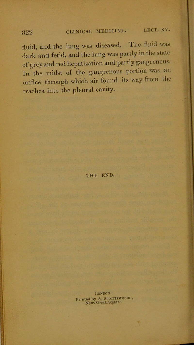 fluid, and the lung was diseased. T he fluid was dark and fetid, and the lung was partly in the state of grey and red hepatization and partly gangrenous. In°the midst of the gangrenous portion was an orifice through which air found its way from the trachea into the pleural cavity. THE END. London: Printed bv A. Spornswoonc, NewlStreet-Squarc.