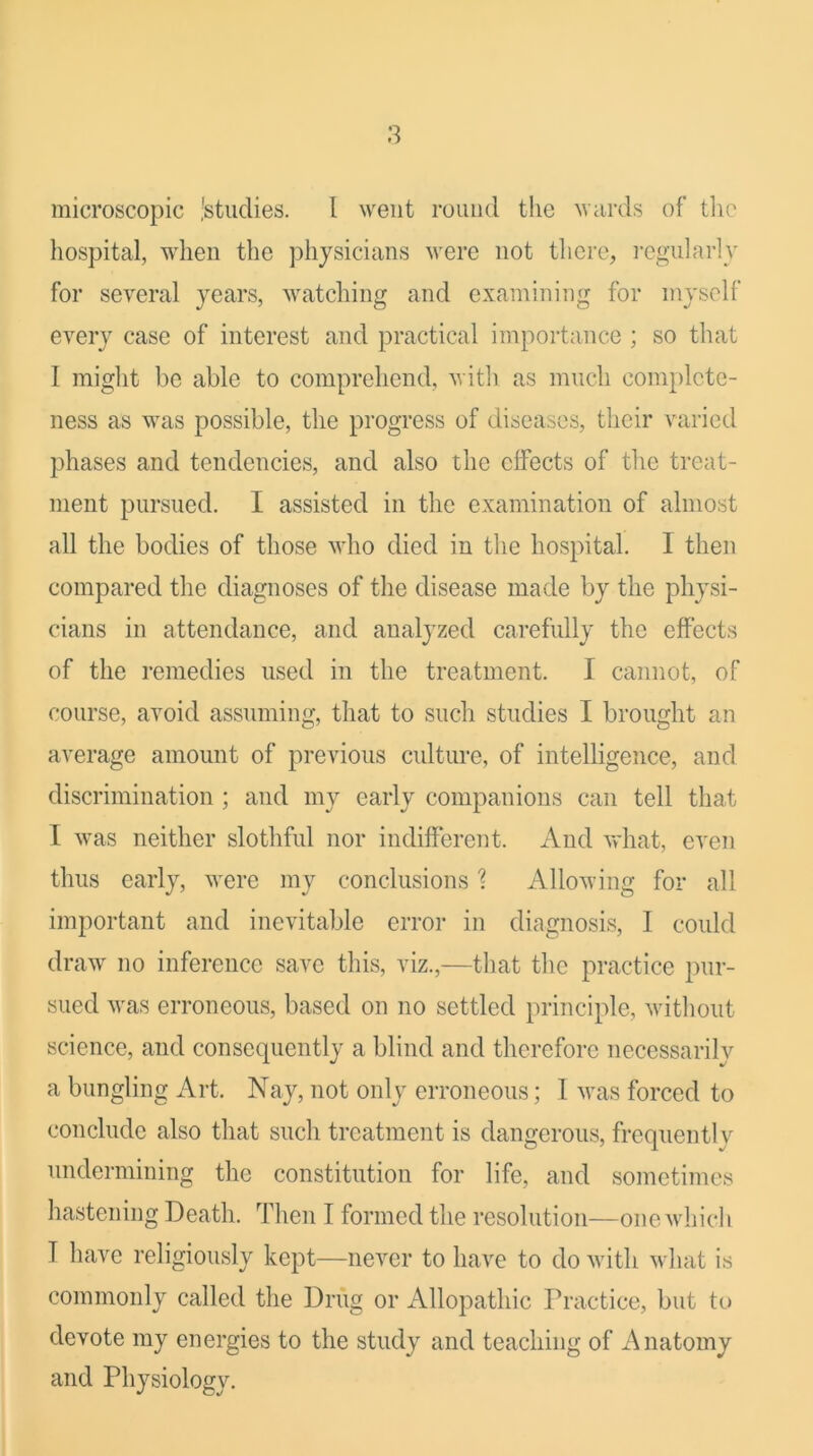 microscopic 'studies. I went round the wards of tlic hospital, when the physicians were not there, i-cgularly for several years, watching and examining for myself every case of interest and practical importance ; so that I might be able to comprehend, Avith as much complete- ness as was possible, the progress of diseases, their varied phases and tendencies, and also the effects of the treat- ment pursued. I assisted in the examination of almost all the bodies of those who died in the hospital. I then compared the diagnoses of the disease made by the physi- cians in attendance, and analyzed carefully the effects of the remedies used in the treatment. I cannot, of course, avoid assuming, that to such studies I brought an average amount of previous culture, of intelligence, and discrimination; and my early companions can tell that I was neither slothful nor indifferent. And what, cA^en thus early, Avere my conclusions 1 AlloAving for all important and inevitable error in diagnosis, I could draAv no inference save this, viz.,—that the practice pur- sued Avas erroneous, based on no settled principle, Avithout science, and consequently a blind and therefore necessarily a bungling Art. Nay, not only erroneous; I Avas forced to conclude also that such treatment is dangerous, frequently undermining the constitution for life, and sometimes hastening Death. Then I formed the resolution—one Avhich T have religiously kept—neAmr to have to do Avith Avhat is commonly called the Driig or Allopathic Practice, but to devote my energies to the study and teaching of Anatomy and Physiology.