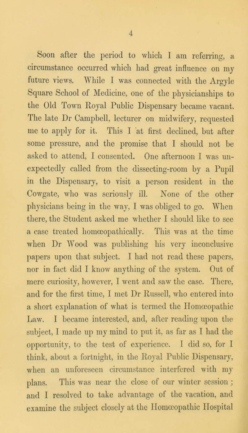 Soon after the period to which I am referring, a circumstance occurred which had great influence on mj future views. While I was connected with the Argjle Square School of Medicine, one of the phjsicianships to the Old Town Royal Public Dispensary became vacant. The late Dr Campbell, lecturer on midwifery, requested me to apply for it. This I ‘at first declined, but after some pressure, and the promise that I should not be asked to attend, I consented. One afternoon I was un- expectedly called from the dissecting-room by a Pupil in the Dispensary, to visit a person resident in the Cowgate, who was seriously ill. None of the other physicians being in the way, I was obliged to go. When there, the Student asked me whether I should like to see a case treated homooopathically. This was at the time when Dr Wood was publishing his very incoiiclusive papers upon that subject. I had not read these papers, nor ill fixet did I know anything of the system. Out of mere curiosity, however, I went and saw the case. There, and for the first time, I met Dr Russell, who entered into a short explanation of what is termed the Homoeopathic Law. I became interested, and, after reading upon the subject, 1 made up my mind to put it, as far as I had the opportunity, to the test of experience. 1 did so, for I think, about a fortnight, in the Royal Public Dispensary, when an unforeseen circumstance interfered with my plans. This was near the close of our winter session ; and I resolved to take advantage of the vacation, and examine the subject closely at the Homoeopathic Hospital