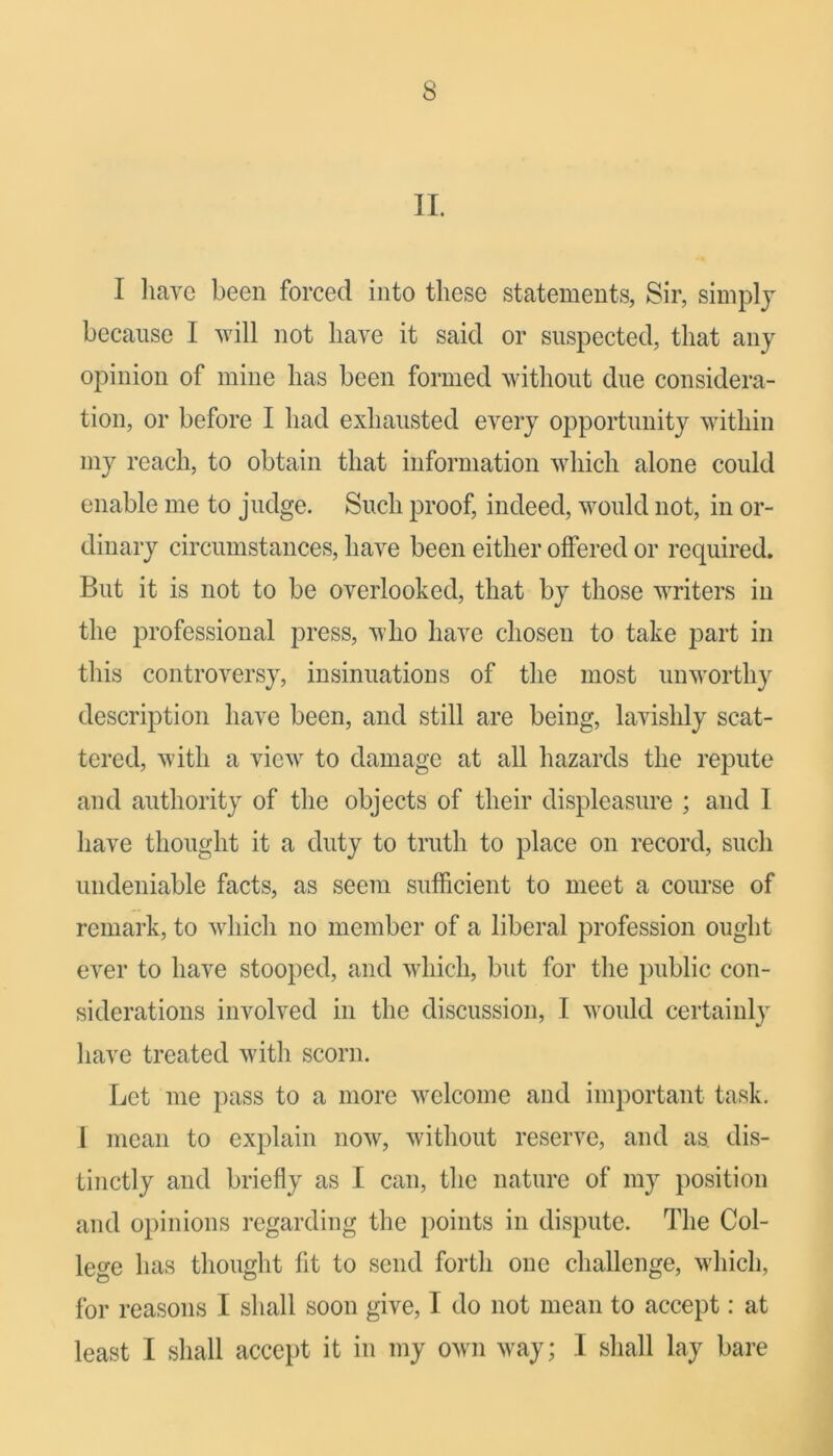 II. I have been forced into these statements, Sir, simplj because I will not have it said or suspected, that any opinion of mine has been formed without due considera- tion, or before I had exhausted every opportunity within my reach, to obtain that information which alone could enable me to judge. Such proof, indeed, would not, in or- dinary circumstances, have been either offered or required. But it is not to be overlooked, that by those writers in the professional press, who have chosen to take part in this controversy, insinuations of the most unworthy description have been, and still are being, lavishly scat- tered, with a view to damage at all hazards the repute and authority of the objects of their displeasure ; and I have thought it a duty to truth to place on record, such undeniable facts, as seem sufficient to meet a course of remark, to which no member of a liberal profession ought ever to have stooped, and which, but for the public con- siderations involved in the discussion, I would certainly have treated with scorn. Let me pass to a more welcome and important task. 1 mean to explain now, without reserve, and as dis- tinctly and briefly as I can, the nature of my position and opinions regarding the points in dispute. The Col- lege has thought fit to send forth one challenge, which, for reasons I shall soon give, I do not mean to accept: at least I shall accept it in my own way; I shall lay bare