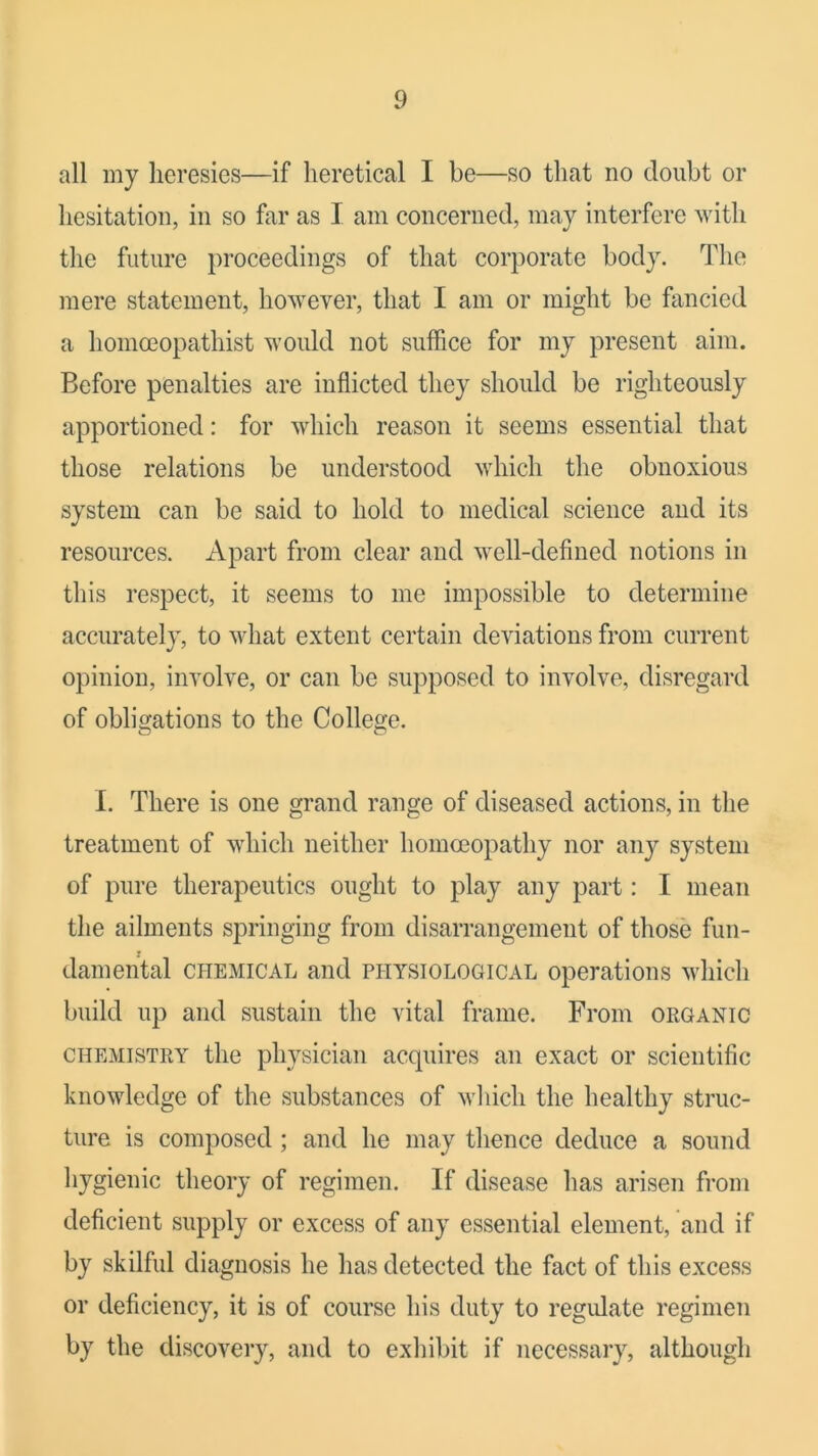 all my heresies—if heretical I be—so that no doubt or hesitation, in so far as I am concerned, may interfere with the future })roceedings of that corporate body. The mere statement, however, that I am or might be fancied a homoeopathist would not suffice for my present aim. Before penalties are inflicted they should be righteously apportioned: for which reason it seems essential that those relations be understood which the obnoxious system can be said to hold to medical science and its resources. Apart from clear and well-defined notions in this respect, it seems to me impossible to determine accurately, to what extent certain deviations from current opinion, involve, or can be supposed to involve, disregard of obligations to the College. I. There is one grand range of diseased actions, in the treatment of which neither homoeopathy nor any system of pure therapeutics ought to play any part: I mean the ailments springing from disarrangement of those fun- damental CHEMICAL and physiological operations which build up and sustain the vital frame. From organic CHEMISTRY the pliysiciaii acquires an exact or scientific knowledge of the substances of which the healthy struc- ture is composed; and he may thence deduce a sound hygienic theory of regimen. If disease has arisen from deficient supply or excess of any essential element, and if by skilful diagnosis he has detected the fact of this excess or deficiency, it is of course his duty to regulate regimen by the discovery, and to exhibit if necessary, although