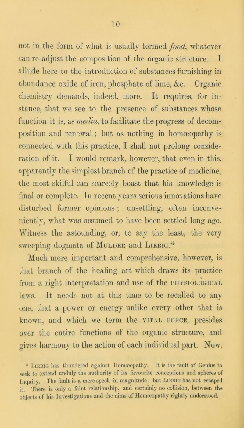 not in tlie form of what is usually termed food, whatever (‘an re-adjust the composition of the organic structure. I allude here to the introduction of substances furnishing in abundance oxide of iron, phosphate of lime, &c. Organic chemistry demands, indeed, morev It requires, for in- stance, that we see to the presence of substances whose function it is, as media, to facilitate the progress of decom- position and renewal; but as nothing in homoeopathy is connected with this practice, I shall not prolong conside- ration of it. I would remark, however, that even in this, apparently the simplest branch of the practice of medicine, the most skilful can scarcely boast that his knowledge is final or complete. In recent years serious innovations have disturbed former opinions; unsettling, often inconve- niently, what was assumed to have been settled long ago. Witness the astounding, or, to say the least, the very sweeping dogmata of Mulder and Liebig. Much more important and comprehensive, however, is that branch of the healing art which draws its practice from a right interpretation and use of the physiological laws. It needs not at this time to be recalled to any one, that a power or energy unlike every other that is known, and which we term the vital force, presides over the entire functions of the organic structure, and gives harmony to the action of each individual part. Now, * Liebig has tlumderecl against Homoeopathy. It is the fault of Genius to seek to extend unduly the authority of its favourite conceptions and spheres of Inquiry. The fault is a mere speck in magnitude ; but Liebig has not escaped it. There is only a faint relationship, and certainly no collision, between the objects of his Investigations and the aims of Homoeopathy rightly understood.