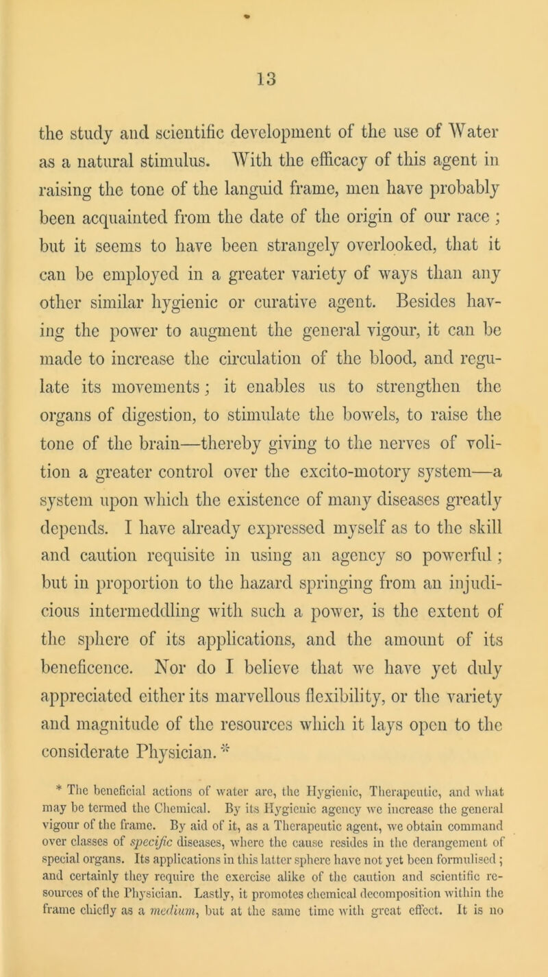 lo the study and scieiititic development of the use of W ater as a natural stimulus. With the efficacy of this agent in raising the tone of the languid frame, men have probably been acquainted from the date of the origin of our race ; but it seems to have been strangely overlooked, that it can be employed in a greater variety of ways than any other similar hygienic or curative agent. Besides hav- ing the power to augment the general vigour, it can be made to increase the circulation of the blood, and regu- late its movements; it enables us to strengthen the organs of digestion, to stimulate the bowels, to raise the tone of the brain—thereby giving to the nerves of voli- tion a greater control over the excito-motory system—a system upon which the existence of many diseases greatly depends. I have already expressed myself as to the skill and caution requisite in using an agency so powerful; but in proportion to the hazard springing from an injudi- cious intermeddling with such a power, is the extent of the sphere of its applications, and the amount of its beneficence. Nor do I believe that we have yet duly appreciated either its marvellous flexibility, or the variety and magnitude of the resources which it lays open to the considerate Physician. * The beneficial actions of water arc, the Hygienic, Tlierapciitic, and what may be termed the Chemical. By its Hygienic agency we increase the general vigour of the frame. By aid of it, as a Therapeutic agent, we obtain command over classes of specific diseases, where the cause resides in the derangement of special organs. Its applications in this latter sphere have not yet been formulised; and certainly they require the exercise alike of the caution and scientific re- sources of the riij'sician. Lastly, it promotes chemical decomposition Avithin the frame chiefly as a medium^ but at the same time Avith great effect. It is no