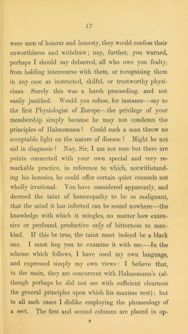 were men of honour and honesty, they would confess their unworthiness and withdraw; nay, further, you warned, perhaps I should say debarred, all who owe you fealty, from holding intercourse with them, or recognising them in any case as instructed, skilful, or trustworthy physi- cians. Surely this was a harsh proceeding, and not easily justified. Would you refuse, for instance—say to the first Physiologist of Europe—the privilege of your membership simply because he may not condemn tlie principles of Hahnemann ? Could such a man throw no acceptable light on the nature of disease ? Might he not aid in diagnosis ? Nay, Sir, I am not sure but there are points connected with your own special and very re- markable practice, in reference to wdiich, notwithstand- ing his heresies, he could offer certain quiet counsels not wholly irrational. You have considered apparently, and decreed the taint of homoeopathy to be so malignant, that the mind it has infected can be sound nowdiere—the knowledge with which it mingles, no matter how exten- sive or profound, productive onlj of bitterness to man- kind. If this be true, the taint must indeed be a black one. I must beg you to examine it with me.—In the scheme which follows, I have used my own language, and expressed simply my own views : I believe that, in the main, they arc concurrent with Hahnemann’s (al- though perhaps he did not see with sufficient clearness the general principles upon wdiich his maxims rest); but in all such cases I dislike employing the phraseology of a sect. The first and second columns are placed in op- B