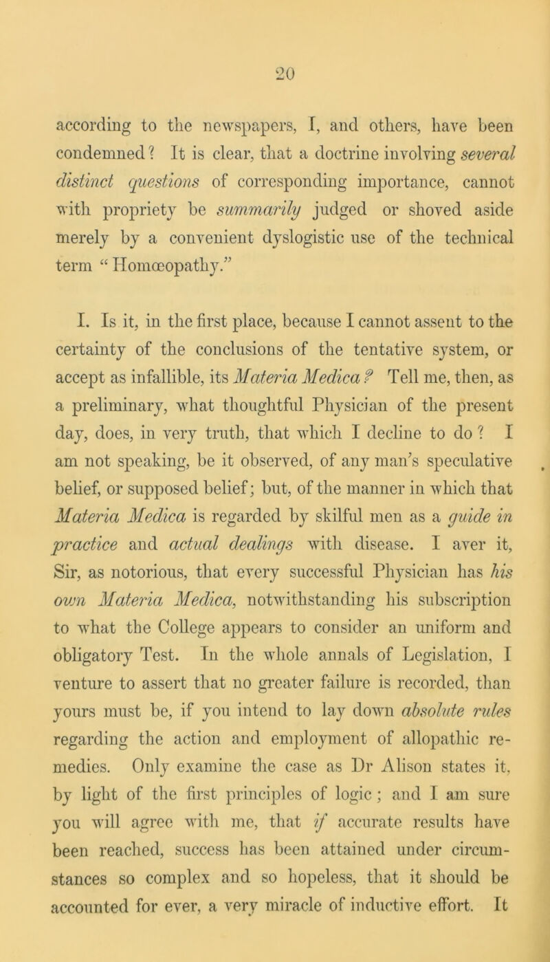 according to the newspapers, I, and others, have been condemned ? It is clear, that a doctrine involving several distinct questions of corresponding importance, cannot with propriety be summarily judged or shoved aside merely by a convenient dyslogistic use of the technical term “ Homoeopathy.” I. Is it, in the first place, because I cannot assent to the certainty of the conclusions of the tentative system, or accept as infallible, its Materia Medica f Tell me, then, as a preliminary, what thoughtful Physician of the present day, does, in very truth, that which I decline to do ? I am not speaking, be it observed, of any man’s speculative belief, or supposed belief; but, of the manner in which that Materia Medica is regarded by skilful men as a guide in practice and actual dealings with disease. I aver it. Sir, as notorious, that every successful Physician has his ovm Materia Medica, notwithstanding his subscription to what the College appears to consider an uniform and obligatory Test. In the whole annals of Legislation, I venture to assert that no gi'eater failure is recorded, than yours must be, if you intend to lay down absohde rules regarding the action and employment of allopathic re- medies. Only examine the case as Dr Alison states it, by light of tlie first principles of logic; and I am sure you will agree witli me, that if accurate results have been reached, success has been attained under circum- stances so complex and so hopeless, that it should be accounted for ever, a very miracle of inductive effort. It