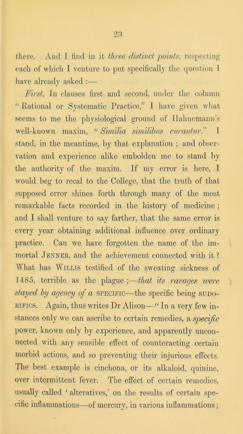 there. And I find in it three distinct points, respecting each of wliich I venture to put specifically the question 1 liave already asked :— First, In clauses first and second, under the column “ Rational or Systematic Practice,” I have given ^v]^at seems to me the physiological ground of Hahnemann’s well-known maxim, “ Similia similihus curanturd f stand, in the meantime, by that explanation ; and obser- vation and experience alike embolden me to stand by the authority of the maxim. If my error is here, I would beg to rccal to the College, that the truth of that supposed error shines forth through many of the most remarkable facts recorded in the history of medicine; and I shall venture to say farther, that the same error is every year obtaining additional influence over ordinary practice. Can we have forgotten the name of the im- mortal Jenner, and the achievement connected with it? What has Willis testified of the sweating sickness of 1485, terrible as the plague ;—that its ravages were stayed by agency of a srECiric—the specific being sudo- RiFics. Again, thus writes Dr Alison—In a very few in- stances only we can ascribe to certain remedies, a specific power, known only by experience, and apparently uncon- nected with any sensible effect of counteracting certain morbid actions, and so preventing their injurious effects. The best example is cincliona, or its alkaloid, quinine, over intermittent fever. The effect of certain remedies, usually called ‘ alteratives,’ on the results of certain spe- cific inflammations—of mercury, in various inflammations;