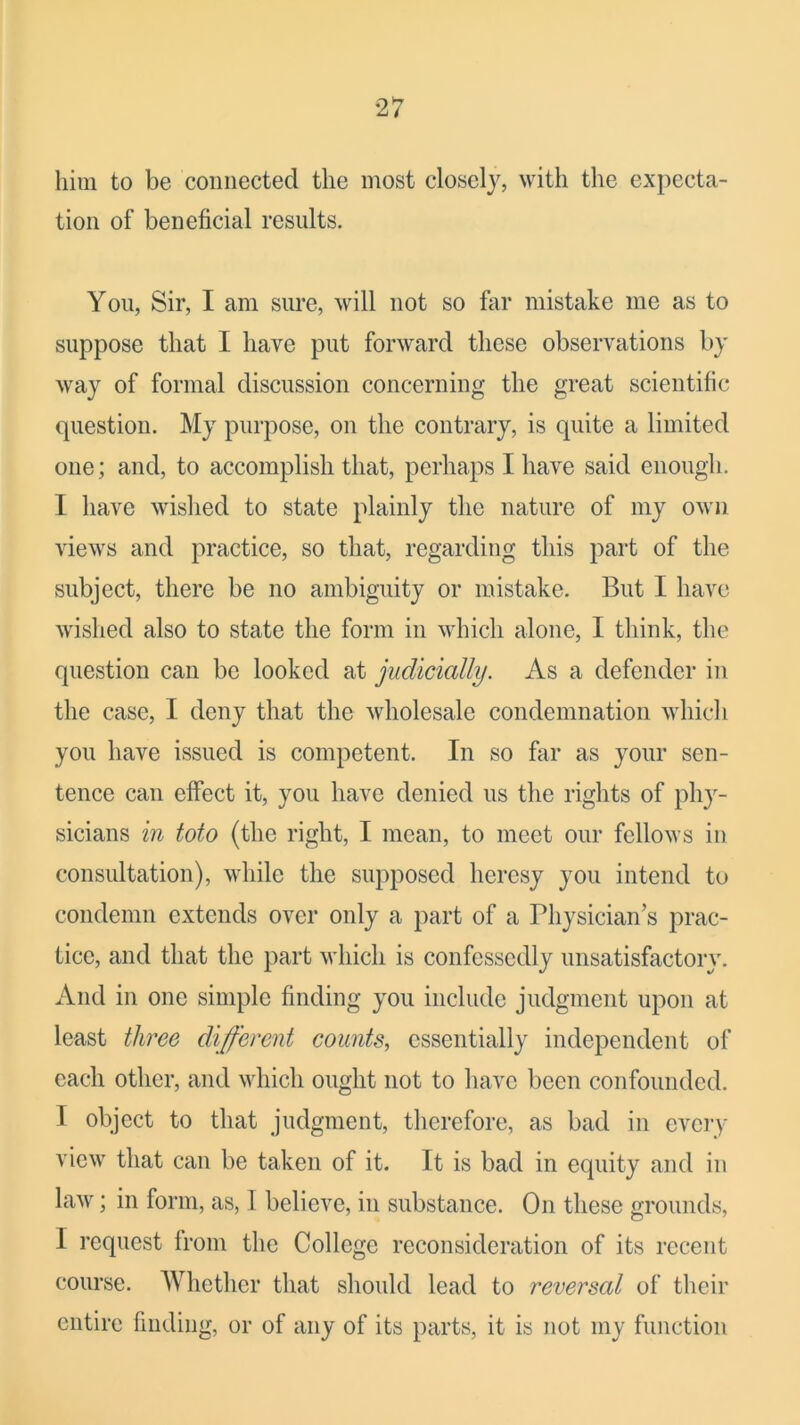 him to be connected the most closely, with the expecta- tion of beneficial results. You, Sir, I am sure, will not so far mistake me as to suppose that I have put forward these observations by way of formal discussion concerning the great scientific question. My purpose, on the contrary, is quite a limited one; and, to accomplish that, perhaps I have said enough. I have wished to state plainly the nature of my owji views and practice, so that, regarding this part of the subject, there be no ambiguity or mistake. But I have wished also to state the form in which alone, I think, the question can be looked at judicially. As a defender in the case, I deny that the wholesale condemnation which you have issued is competent. In so far as your sen- tence can effect it, you have denied us the rights of phy- sicians in toto (the right, I mean, to meet our fellows in consultation), while the supposed heresy you intend to condemn extends over only a part of a Physician’s prac- tice, and that the part which is confessedly unsatisfactory. And in one simple finding you include judgment upon at least three different counts, essentially independent of each other, and which ought not to have been confounded. I object to that judgment, therefore, as bad in every view that can be taken of it. It is bad in equity and in law; in form, as, I believe, in substance. On these grounds, I request from the College reconsideration of its recent course. Whether that should lead to reversal of their entire finding, or of any of its parts, it is not my function